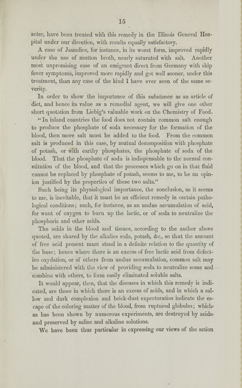 acter, have been treated with this remedy in the Illinois General Hos- pital under our direction, with results equally satisfactory. A case of Jaundice, for instance, in its worst form, improved rapidly under the use of mutton broth, nearly saturated with salt. Another most unpromising case of an emigrant direct from Germany with ship fever symptoms, improved more rapidly and got well sooner, under this treatment, than any case of the kind I have ever seen of the same se- verity. In order to show the importance of this substance as an article of diet, and hence its value as a remedial agent, we will give one other short quotation from Liebig's valuable work on the Chemistry of Food.  In inland countries the food does not contain common salt enough to produce the phosphate of soda necessary for the formation of the blood, then more salt must be added to the food. From the common salt is produced in this case, by mutual decomposition with phosphate of potash, or with earthy phosphates, the phosphate of soda of the blood. That the phosphate of soda is indispensable to the normal con- stitution of the blood, and that the processes which go on in that fluid cannot be replaced by phosphate of potash, seems to me, to be an opin- ion justified by the properties of these two salts. Such being its physiological importance, the conclusion, as it seems to me, is inevitable, that it must be an efficient remedy in certain patho- logical conditions; such, for instance, as an undue accumulation of acid, for want of oxygen to burn up the lactic, or of soda to neutralize the phosphoric and other acids. The acids in the blood and tissues, according to the author above quoted, are shared by the alkalies soda, potash, &c, so that the amount of free acid present must stand in a definite relation to the quantity of the base; hence where there is an excess of free lactic acid from defect- ive oxydation, or of others from undue accumulation, common salt may be administered with the view of providing soda to neutralize some and combine with others, to form easily eliminated soluble salts. It would appear, then, that the diseases in which this remedy is indi- cated, are those in which there is an excess of acids, and in which a sal- low and dark complexion and brick-dust expectoration indicate the es- cape of the coloring matter of the blood, from ruptured globules; which? as has been shown by numerous experiments, are destroyed by acids? and preserved by saline and alkaline solutions. We have been thus particular in expressing our views of tbe action