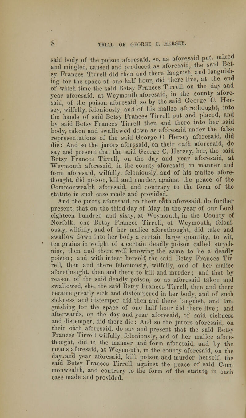 said body of the poison aforesaid, so, as aforesaid put, mixed and mingled, caused and produced as aforesaid, the said Bel- ay Frances Tirrell did then and there languish, and languish- ing for the space of one half hour, did there live, at the end of which time the said Betsy Frances Tirrell, on the day and year aforesaid, at Weymouth aforesaid, in the county afore- said, of the poison aforesaid, so by the said George C. Her- sey, wilfully, feloniously, and of his malice aforethought, into the hands of said Betsy Frances Tirrell put and placed, and by said Betsy Frances Tirrell then and there into her .said body, taken and swallowed down as aforesaid under the false representations of the said George C. Hersey aforesaid, did die: And so the jurors aforesaid, on their oath aforesaid, do say and present that the said George C. Hersey, her, the said Betsy Frances Tirrell, on the day and year aforesaid, at Weymouth aforesaid, in the county aforesaid, in manner and form aforesaid, wilfully, feloniously, and of his malice afore- thought, did poison, kill and murder, against the peace of the Commonwealth aforesaid, and contrary to the form of the statute in such case made and provided. And the jurors aforesaid, on their oath aforesaid, do further present, that on the third day of May, in the year of our Lord eighteen hundred and sixty, at Weymouth, in the County of Norfolk, one Betsy Frances Tirrell, of Weymouth, feloni- ously, wilfully, and of her malice aforethought, did take and swallow down into her body a certain large quantity, to wit, ten grains in weight of a certain deadly poison called strych- nine, then and there well knowing the same to be a deadly poison; and with intent herself, the said Betsy Frances Tir- rell, then and there feloniously, wilfully, and of her malice aforethought, then and there to kill and murder; and that by reason of the said deadly poison, so as aforesaid taken and swallowed, she, the said Betsy Frances Tirrell, then and there became greatly sick and distempered in her body? and of such sickness and distemper did then and there languish, and lan- guishing for the space of one half hour did there live; and afterwards, on the day and year aforesaid, of said sickness and distemper, did there die: And so the jurors aforesaid, on their oath aforesaid, do say and present that the said Betsv Frances Tirrell wilfully, feloniously, and of her malice afore- thought, did in the manner and form aforesaid, and by the means aforesaid, at Weymouth, in the county aforesaid, on the day. and year aforesaid, kill, poison and murder herself, the said Betsy Frances Tirrell, against the peace of said Com- monwealth, and contrary to the form of the statute, in such case made and provided.