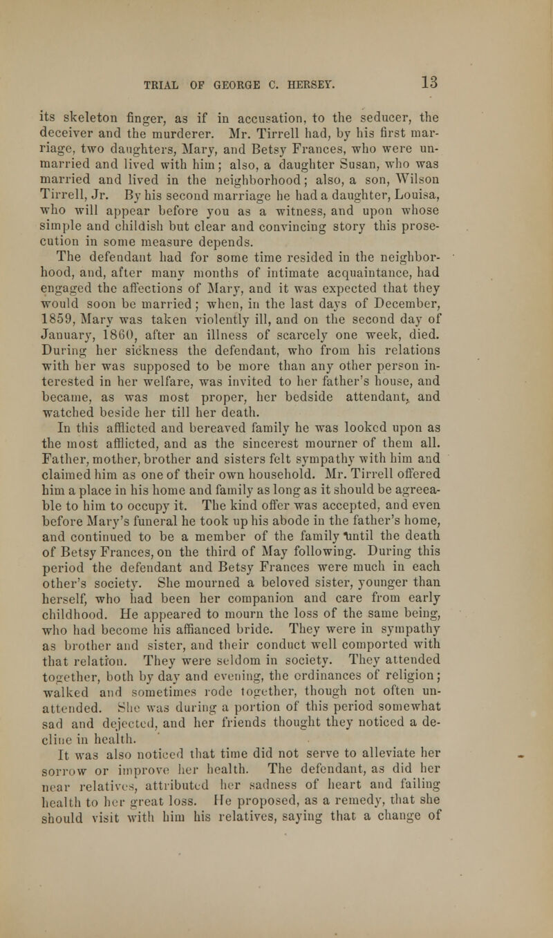 its skeleton finger, as if in accusation, to the seducer, the deceiver and the murderer. Mr. Tirrell had, by his first mar- riage, two daughters, Mary, and Betsy Frances, who were un- married and lived with him; also, a daughter Susan, who was married and lived in the neighborhood; also, a son, Wilson Tirrell, Jr. By his second marriage he had a daughter, Louisa, who will appear before you as a witness, and upon whose simple and childish but clear and convincing story this prose- cution in some measure depends. The defendant had for some time resided in the neighbor- hood, and, after many months of intimate acquaintance, had engaged the affections of Mary, and it was expected that they would soon be married; when, in the last days of December, 1859, Mary was taken violently ill, and on the second day of January, 1860, after an illness of scarcely one week, died. During her sickness the defendant, who from his relations with her was supposed to be more than any other person in- terested in her welfare, was invited to her father's house, and became, as was most proper, her bedside attendant, and watched beside her till her death. In this afflicted and bereaved family he was looked upon as the most afflicted, and as the sincerest mourner of them all. Father, mother, brother and sisters felt sympathy with him and claimed him as one of their own household. Mr. Tirrell offered him a place in his home and family as long as it should be agreea- ble to him to occupy it. The kind offer was accepted, and even before Mary's funeral he took up his abode in the father's home, and continued to be a member of the family lintil the death of Betsy Frances, on the third of May following. During this period the defendant and Betsy Frances were much in each other's society. She mourned a beloved sister, younger than herself, who had been her companion and care from early childhood. He appeared to mourn the loss of the same being, who had become his affianced bride. They were in sympathy as brother and sister, and their conduct well comported with that relation. They were seldom in society. They attended together, both by day and evening, the ordinances of religion; walked and sometimes rode together, though not often un- attended. She was during a portion of this period somewhat sad and dejected, and her friends thought they noticed a de- cline in health. It was also noticed that time did not serve to alleviate her sorrow or improve her health. The defendant, as did her near relatives, attributed her sadness of heart and failing health to her great loss. He proposed, as a remedy, that she should visit with him his relatives, saying that a change of