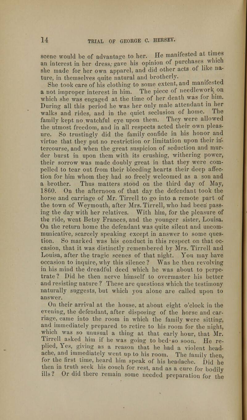 scene would be of advantage to her. He manifested at times an interest in her dress/gave his opinion of purchases winch she made for her own apparel, and did other acts of like na- ture, in themselves quite natural and brotherly. She took care of his clothing to some extent, and manifested a not improper interest in him. The piece of needlework on which she was engaged at the time of her death was for him. During all this period he was her only male attendant in her walks and rides, and in the quiet seclusion of home. The family kept no.watchful eye upon them. They were allowed the utmost freedom, and in all respects acted their own pleas- ure. So trustingly did the family confide in his honor and virtue that they put no restriction or limitation upon their in- tercourse, and when the great suspicion of seduction and mur- der burst in upon them with its crushing, withering power, their sorrow was made doubly great in that they were com- pelled to tear out from their bleeding hearts their deep affec- tion for him whom they had so freely welcomed as a son and a brother. Thus matters stood on the third day of May, 1860. On the afternoon of that day the defendant took the horse and carriage of Mr. Tirrell to go into a remote part of the town of Weymouth, after Mrs. Tirrell, who had been pass- ing the day with her relatives. With him, for the pleasure of the ride, went Betsy Frances, and the younger sister, Louisa. On the return home the defendant was quite silent and uncom- municative, scarcely speaking except in answer to some ques- tion. So marked was his conduct in this respect on that oc- casion, that it was distinctly remembered by Mrs. Tirrell and Louisa, after the tragic scenes of that night. You may have occasion to inquire, why this silence ? Was he then revolving in his mind the dreadful deed which he was about to perpe- trate ? Did he then nerve himself to overmaster his better and resisting nature ? These are questions which the testimony naturally suggests, but which you alone are called upon to answer. On their arrival at the house, at about eight o'clock in the evening, the defendant, after disposing of the horse and car- riage, came into the room in which the family were sitting, and immediately prepared to retire to his room for the night, which wa3 so unusual a thing at that early hour, that Mr. Tirrell asked him if he was going to bed-so soon. He re- plied, Yes, giving as a reason that he had a violent head- ache, and immediately went up to his room. The family then, for the first time, heard him speak of his headache. Did he then in truth seek his couch for rest, and as a cure for bodily ills ? Or did there remain some needed preparation for the