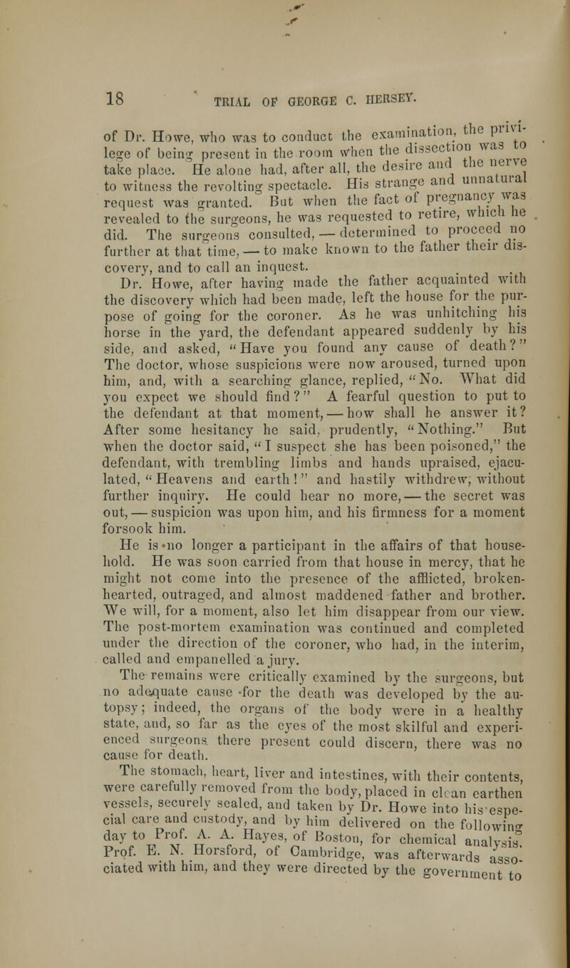 of Dr. Howe, who was to conduct the examination, the privi- lege of being present in the room when the dissection was to take place. He alone had, after all, the desire and the nei\e to witness the revolting spectacle. His strange and unnatural request was granted. But when the fact of pregnancy was revealed to the surgeons, he was requested to retire, wnicli lie did. The surgeons consulted, — determined to proceed no further at that time, — to make known to the father their dis- covery, and to call an inquest. Dr. Howe, after having made the father acquainted with the discovery which had been made, left the house for the pur- pose of going for the coroner. As he was unhitching his horse in the yard, the defendant appeared suddenly by his side, and asked, « Have you found any cause of death? The doctor, whose suspicions were now aroused, turned upon him, and, with a searching glance, replied, No. What did you expect we should find ?  A fearful question to put to the defendant at that moment, — how shall he answer it? After some hesitancy he said, prudently, Nothing. But when the doctor said,  I suspect she has been poisoned, the defendant, with trembling limbs and hands upraised, ejacu- lated,  Heavens and earth! and hastily withdrew, without further inquiry. He could hear no more, — the secret was out, — suspicion was upon him, and his firmness for a moment forsook him. He is »no longer a participant in the affairs of that house- hold. He was soon carried from that house in mercy, that he might not come into the presence of the afflicted, broken- hearted, outraged, and almost maddened father and brother. We will, for a moment, also let him disappear from our view. The post-mortem examination was continued and completed under the direction of the coroner, who had, in the interim, called and empanelled a jury. The remains were critically examined by the surgeons, but no adequate cause -for the death was developed by the au- topsy; indeed, the organs of the body were in a healthy state, and, so far as the eyes of the most skilful and experi- enced surgeons, there present could discern, there was no cause for death. The stomach, heart, liver and intestines, with their contents, were carefully removed from the body, placed in clean earthen vessels, securely sealed, and taken by Dr. Howe into hisespe- cial care and custody, and by him delivered on the following day to Prof. A. A. Hayes, of Boston, for chemical analvsis° Prof. E. N. Horsford, of Cambridge, was afterwards asso ciated with him, and they were directed by the government to