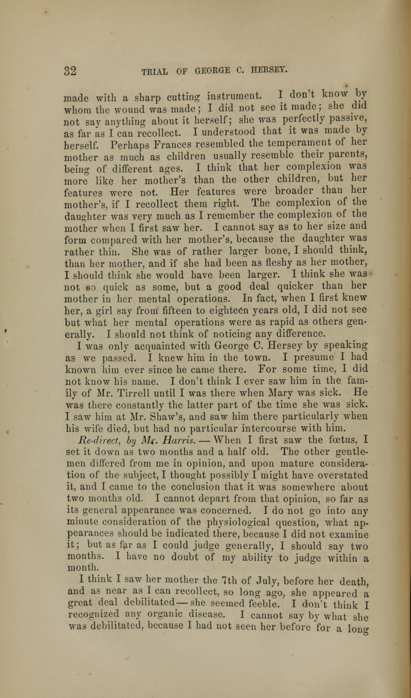 made with a sharp cutting instrument. I don't know by whom the wound was made; I did not see it made; she did not say anything about it herself; she was perfectly passive, as far as I can recollect. I understood that it was made by herself. Perhaps Frances resembled the temperament of her mother as much as children usually resemble their parents, being of different ages. I think that her complexion was more like her mother's than the other children, but her features were not. Her features were broader than her mother's, if I recollect them right. The complexion of the daughter was very much as I remember the complexion of the mother when I first saw her. I cannot say as to her size and form compared with her mother's, because the daughter was rather thin. She was of rather larger bone, I should think, than her mother, and if she had been as fleshy as her mother, I should think she would have been larger. I think she was not eo quick as some, but a good deal quicker than her mother in her mental operations. In fact, when I first knew her, a girl say from fifteen to eighteen years old, I did not see but what her mental operations were as rapid as others gen- erally. I should not think of noticing any difference. I was only acquainted with George C. Hersey by speaking as we passed. I knew him in the town. I presume I had known him ever since he came there. For some time, I did not know his name. I don't think I ever saw him in the fam- ily of Mr. Tirrell until I was there when Mary was sick. He was there constantly the latter part of the time she was sick. I saw him at Mr. Shaw's, and saw him there particularly when his wife died, but had no particular intercourse with him. Re-direct, by Mi: Harris. — When I first saw the foetus, I set it down as two months and a half old. The other gentle- men differed from me in opinion, and upon mature considera- tion of the subject, I thought possibly I might have overstated it, and I came to the conclusion that it was somewhere about two months old. I cannot depart from that opinion, so far as its general appearance was concerned. I do not go into any minute consideration of the physiological question, what ap- pearances should be indicated there, because I did not examine it; but as far as I could judge generally, I should say two months. I have no doubt of my ability to judge within a month. I think I saw her mother the 7th of July, before her death, and as near as I can recollect, so long ago, she appeared a great deal debilitated—she seemed feeble. I don't think I recognized any organic disease. I cannot say by what she was debilitated, because I had not seen her before for a long