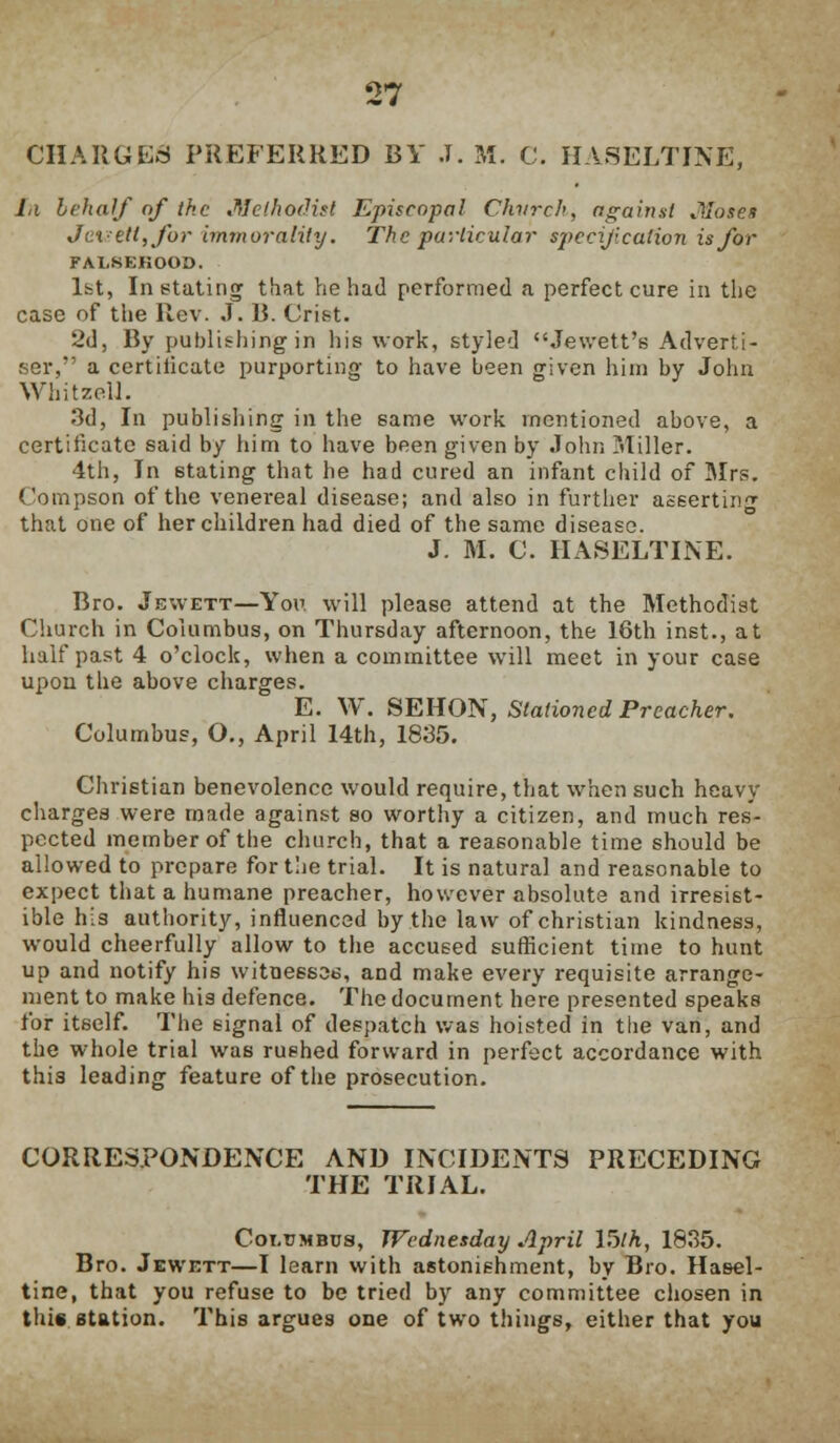 CHARGES PREFERRED BY .1. M. C. HASELTINE, la behalf of the Methodist Episcopal Church, against Moses Je%-ett,for immorality. The particular specification is for FALSEHOOD. 1st, Instating that he had performed a perfect cure in the case of the Rev. J. 13. Crist. 2d, By publishing in his work, styled Jewett's Adverti- ser, a certiiicate purporting to have been given him by John Whitzell. 3d, In publishing in the same work mentioned above, a certificate said by him to have been given by John Miller. 4th, In stating that he had cured an infant child of Mrs. Compson of the venereal disease; and also in further asserting that one of her children had died of the same disease. J. M. C. HASELTINE. Bro. Jewett—You will please attend at the Methodist Church in Columbus, on Thursday afternoon, the 16th inst., at half past 4 o'clock, when a committee will meet in your case upon the above charges. E. W. SEHON, Stationed Preacher. Columbus, O., April 14th, 1835. Christian benevolence would require, that when such heavy charges were made against so worthy a citizen, and much res- pected member of the church, that a reasonable time should be allowed to prepare for the trial. It is natural and reasonable to expect that a humane preacher, however absolute and irresist- ible his authority, influenced by the law of christian kindness, would cheerfully allow to the accused sufficient time to hunt up and notify his witnessed, and make every requisite arrange- ment to make his defence. The document here presented speaks for itself. The signal of despatch was hoisted in the van, and the whole trial was rushed forward in perfect accordance with this leading feature of the prosecution. CORRESPONDENCE AND INCIDENTS PRECEDING THE TRIAL. Cot.tjmbus, Wednesday April 15th, 1835. Bro. Jewett—I learn with astonishment, by Bro. Hasel- tine, that you refuse to be tried by any committee chosen in this station. This argues one of two things, either that you