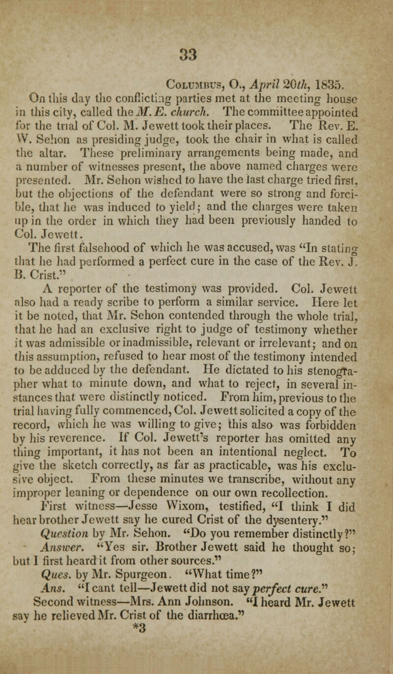 Columbus, (X, April 20th, 1835. On this day the conflicting parties met at the meeting house in this cily, called theilf. E. church. The committee appointed for the trial of Col. M. Jewett took their places. The Rev. E. W. Sehon as presiding judge, took the chair in what is called the altar. These preliminary arrangements being made, and a number of witnesses present, the above named charges were presented. Mr. Sehon wished to have the last charge tried first, but the objections of the defendant were so strong and forci- ble, that he was induced to yield; and the charges were taken up in the order in which they had been previously handed to Col. Jewett. The first falsehood of which he was accused, was In stating that he had performed a perfect cure in the case of the Rev. J. B. Crist. A reporter of the testimony was provided. Col. Jewett also had a ready scribe to perform a similar service. Here let it be noted, that Mr. Sehon contended through the whole trial, that he had an exclusive right to judge of testimony whether it was admissible or inadmissible, relevant or irrelevant; and on this assumption, refused to hear most of the testimony intended to be adduced by the defendant. He dictated to his stenogra- pher what to minute down, and what to reject, in several in- stances that were distinctly noticed. From him, previous to the trial having fully commenced, Col. Jewett solicited a copy of the record, which he was willing to give; this also was forbidden by his reverence. If Col. Jewett's reporter has omitted any thing important, it has not been an intentional neglect. To give the sketch correctly, as far as practicable, was his exclu- sive object. From these minutes we transcribe, without any improper leaning or dependence on our own recollection. First witness—Jesse Wixom, testified, I think I did hear brother Jewett say he cured Crist of the dysentery. Question by Mr. Sehon. Do you remember distinctly? Answer. Yes sir. Brother Jewett said he thought so; but I first heard it from other sources. Qucs. by Mr. Spurgeon. What time? Ans. I cant tell—Jewett did not say perfect cure. Second witness—Mrs. Ann Johnson. I heard Mr. Jewett say he relieved Mr. Crist of the diarrhoea. *3