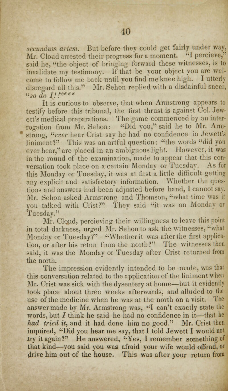 secundum artcm. But before they could get fairly under way, Mr. Cloud arrested their progress for a moment. I percieve, said he, the object of bringing forward these witnesses, is to invalidate my testimony. If that be your object you are wel- come to follow me back until you find me knee high. I utter!) disregard all this. Mr. Sehon replied with a disdainful sneer, so do ///»*** It is curious to observe, that when Armstrong appears to testify before this tribunal, the first thrust is against Col. Jew- ett's medical preparations. The game commenced by an inter- rogation from Mr. Sehon: Did you, said he to Mr. Arm- strong, ever hear Crist say he had no confidence in Jewett'i liniment? This was an artful question: the words did you over hear, are placed in an ambiguous light. However, it was in the round of the examination, made to appear that this con- versation took place on a certain Monday or Tuesday. As for this Monday or Tuesday, it, was at first a little difiicult getting any explicit and satisfactory information. Whether the ques- tions and answers had been adjusted before hand, I cannot say. Mr. Sehon asked Armstrong and Thomson, what time was it you talked with Crist? They said it was on Monday or Tuesday. Mr. Cloud, percicving their willingness to leave this point in total darkness, urged Mr. Sehon to ask the witnesses, whal Monday or Tuesday? Whether it was after the first applica- tion, or after his retun from the north? The witnesses then said, it was the Monday or Tuesday after Crist returned from the north. The impression evidently intended to be made, wns that this conversation related to the application of the liniment when Mr. Crist was sick with the dysentery at home—but it evidently took place about three weeks afterwards, and alluded to the use of the medicine when he was at the north on a visit. The answer made by Mr. Armstrong was, I can't exactly state the words, but / drink he said he had no confidence in it—that he had tried it, and it had done him no good. Mr. Crist then inquired, Did you hear me say, that I told Jewett I would not try it again? He answered, Yes, I remember something of that kind—you said you was afraid your wife would offend, or drive him out of the house. This was after your return from