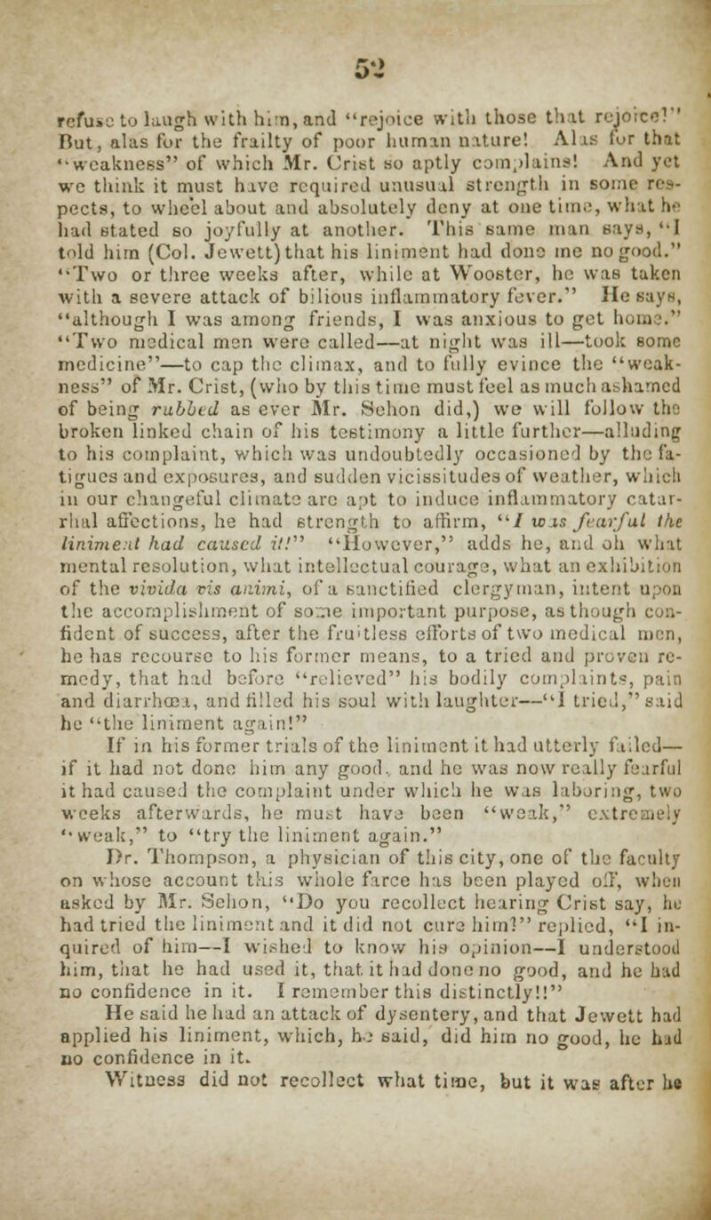 5-> refuse to laugh with him, and rejoice with those that rejoice?' But, alas for the frailty of poor human nature! Alas lor that weakness of which Mr. Crist so aptly complains! And yet we think it must have required unusual strength in some rc- pects, to wheel about and absolutely deny at one time, what he had stated so joyfully at another. This same man says, I told him (Col. Jewett) that his liniment had done ine no good. Two or three weeks after, while at Wooster, he was taken with a severe attack of bilious inflammatory fever. He says, although I was among friends, I was anxious to get home. Two medical men were called—at night was ill—took some medicine—to cap the climax, and to fully evince the weak- ness of Mr. Crist, (who by this time must feel as much ashamed of being rubbed as ever Mr. Sehon did,) we will follow the broken linked chain of his testimony a little further—alluding to his complaint, which was undoubtedly occasioned by the fa- tigues and exposures, and sudden vicissitudes of weather, which in our changeful climate arc apt to induce inflammatory catar- rhal affections, he had strength to affirm, ilI wis fearful the liniment had caused it! However, adds he, and oh what mental resolution, what intellectual courage, what an exhibition of the vivida vis auimi, of a sanctified clergyman, intent upon the accomplishment of so.ne important purpose, as though con- fident of success, after the fruitless efforts of two medical men, he has recourse to his former means, to a tried and proven re- medy, that had before relieved his bodily complaints, pain and diarrhcoa, and rilled his soul with laughter—I tried, said he the liniment again! If in his former trials of the liniment it had utterly failed— if it had not done him any good, and he was now really fearful it had caused the complaint under which he was laboring, two weeks afterwards, he must have been weak, extJ weak, to try the liniment again. Dr. Thompson, a physician of this city, one of the faculty on whose account this whole farce has been played oil', when asked by Mr. Sehon, Do you recollect hearing Crist say, he had tried the liniment and it did not cure himl replied, I in- quired of him—I wished to know his opinion—I understood him, that he had used it, that it had done no good, and he had no confidence in it. I remember this distinctly!! He said he had an attack of dysentery, and that Jewett had applied his liniment, which, he said, did him no good, he had no confidence in it. Witness did not recollect what time, but it was after he