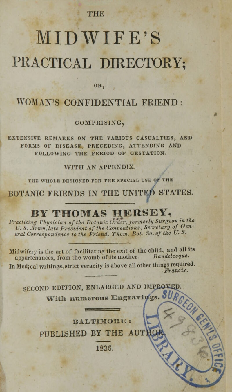 THE MIDWIFE'S PRACTICAL DIRECTORY; OR, WOMAN'S CONFIDENTIAL FRIEND : COMPRISING, EXTENSIVE REMARKS ON THE VARIOUS CASUALTIES, AND FORMS OF DISEASE. PRECEDING, ATTENDING AND FOLLOWING THE PERIOD OF GESTATION. WITH AN APPENDIX. THE WHOLE DESIGNED FOR THE SPECIAL USE 0/ THE BOTANIC FRIENDS IN THE UNITE^ STATES. BY THOMAS HERSEY, Practician Physician of the Botanic u'.'i'r. formerly Surgeoninthe U. S. Army, late President of the Conventions, Secretary of Gen- eral Correspondence to the Friend. Thorn. Bot. So. of the U. S. Midwifery is the art of facilitating tlie exit of the child, and all its appurtenances, from the womb of its mother. Baudelccque. In Medical writings, strict veracity is above all other things required. SECOND EDITION, ENLARGED AND Willi numerous Engravi BALTI3IOKE i PUBLISHED BY THE AU1 1336.