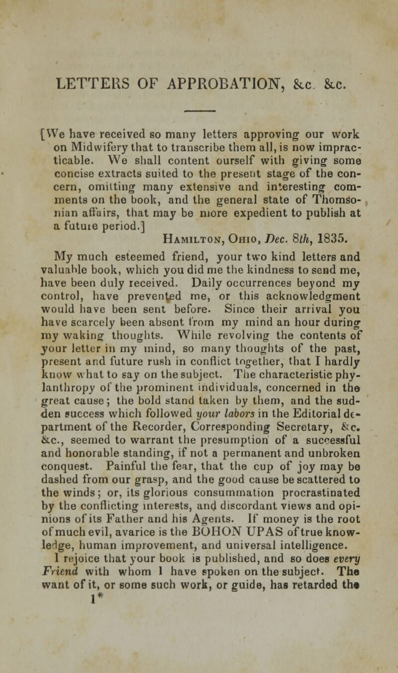 LETTERS OF APPROBATION, &c &c. [We have received so many letters approving our work on Midwifery that to transcribe them all, is now imprac- ticable. We shall content ourself with giving some concise extracts suited to the present stage of the con- cern, omilting many extensive and interesting com- ments on the book, and the general state of Thomso- nian affairs, that may be more expedient to publish at a futute period.] Hamilton, Ohio, Dec. 8th, 1835. My much esteemed friend, your two kind letters and valuahle book, which you did me the kindness to send me, have been duly received. Daily occurrences beyond my control, have preven^d me, or this acknowledgment would have been sent before. Since their arrival you have scarcely been absent from my mind an hour during my waking thoughts. While revolving the contents of your letter in my mind, so many thoughts of the past, present and future rush in conflict together, that I hardly know what to say on the subject. The characteristic phi- lanthropy of the prominent individuals, concerned in the great cause; the bold stand taken by them, and the sud- den success which followed your labors in the Editorial de- partment of the Recorder, Corresponding Secretary, &c. &c, seemed to warrant the presumption of a successful and honorable standing, if not a permanent and unbroken conquest. Painful the fear, that the cup of joy may be dashed from our grasp, and the good cause be scattered to the winds; or, its glorious consummation procrastinated by the conflicting interests, and discordant views and opi- nions of its Father and his Agents. If money is the root of much evil, avarice is the BOHON UPAS of true know- ledge, human improvement, and universal intelligence. 1 rejoice that your book is published, and so does every Friend with whom 1 have spoken on the subject. The want of it, or some such work, or guide, has retarded the 1*