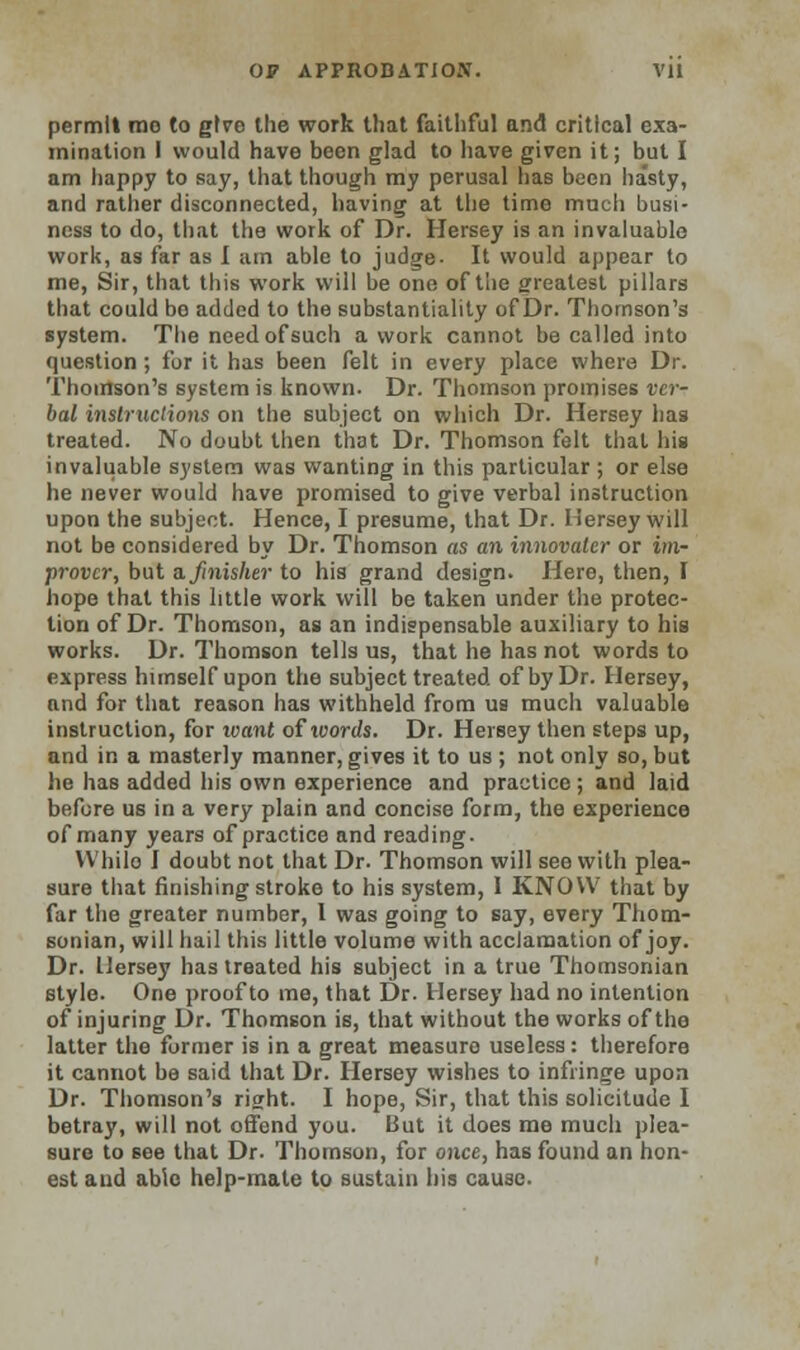 permit mo to give the work that faithful and critical exa- mination I would have been glad to have given it; but I am happy to say, that though my perusal has been hasty, and rather disconnected, having at the time much busi- ness to do, that the work of Dr. Hersey is an invaluable work, as far as I urn able to judge- It would appear to me, Sir, that this work will be one of the greatest pillars that could bo added to the substantiality of Dr. Thomson's system. The need of such a work cannot be called into question ; for it has been felt in every place where Dr. Thomson's system is known. Dr. Thomson promises ver- bal instructions on the subject on which Dr. Hersey has treated. No doubt then that Dr. Thomson felt that his invaluable system was wanting in this particular ; or else he never would have promised to give verbal instruction upon the subject. Hence, I presume, that Dr. Hersey will not be considered by Dr. Thomson as an innovator or im- prover, but a. finisher to his grand design. Here, then, I hope that this little work will be taken under the protec- tion of Dr. Thomson, as an indispensable auxiliary to his works. Dr. Thomson tells us, that he has not words to express himself upon the subject treated of by Dr. Hersey, and for that reason has withheld from us mucli valuable instruction, for to ant of words. Dr. Hersey then steps up, and in a masterly manner, gives it to us ; not only so, but he has added his own experience and practice ; and laid before us in a very plain and concise form, the experience of many years of practice and reading. While I doubt not that Dr. Thomson will see with plea- sure that finishing stroke to his system, I KNOW that by far the greater number, I was going to say, every Thom- sonian, will hail this little volume with acclamation of joy. Dr. Hersey has treated his subject in a true Thomsonian style. One proof to me, that Dr. Hersey had no intention of injuring Dr. Thomson is, that without the works of the latter the former is in a great measure useless: therefore it cannot be said that Dr. Hersey wishes to infringe upon Dr. Thomson's right. I hope, Sir, that this solicitude I betray, will not offend you. But it does me much plea- sure to see that Dr. Thomson, for once, has found an hon- est and able help-mate to sustain his cause.