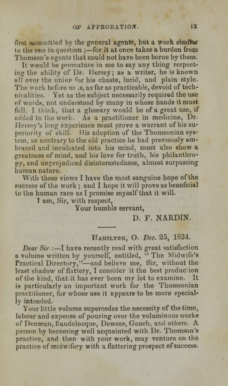 first oommit!«:d by the general agents, but a work similar lo tlie ono In question ;—for it at once takes a burden from Thomson's agents that could not have been borne by them. It would be premature in me to say any thing respect- ing the ability of Dr. Hersey; as a writer, he is known nil over the unior for his chaste, lucid, and plain style. The work before u^ <s, as far as practicable, devoid of tech- nicalities. Yet as the subject necessarily required the use of words, not understood by many in whose hands it must fall, I think, that a glossary would be of a great use, if added to the work. As a practitioner in medicine, Dr. Hersey's long experience must prove a warrant of his su- periority of skill. His adoption of the Thomsonian sys- tem, so contrary to the old practice he had previously em- braced and inculcated into his mind, must also show a greatness of mind, and his love for truth, his philanthro- py, and unprejudiced disinterestedness, almost surpassing human nature. With these views I have the most sanguine hope of the success of the work; and I hope it will prove as beneficial to the human race as I promise myself that it will. I am, Sir, with respect, Your humble servant, D. F. NARDIN. Hamilton, O. Dec. 25, 1834. Dear Sir :—I have recently read with great satisfaction a volume written by yourself, entitled,  The Midwife's Practical Directory,—and believe me, Sir, without the least shadow of flattery, I consider it the best produc'ion of the kind, that it has ever been my lot to examine. It is particularly an important work for the Thomsonian practitioner, for whose use it appears to be more special- ly intended. Your little volume supercedes the necessity of the time, labour and expense of pouring over the voluminous worltB of Denman, Baudelocque, Dewees, Gooch, and others. A person by becoming well acquainted with Dr. Thomson's practice, and then with your work, may venture on the practice of midwifery with a flattering prospect of success.