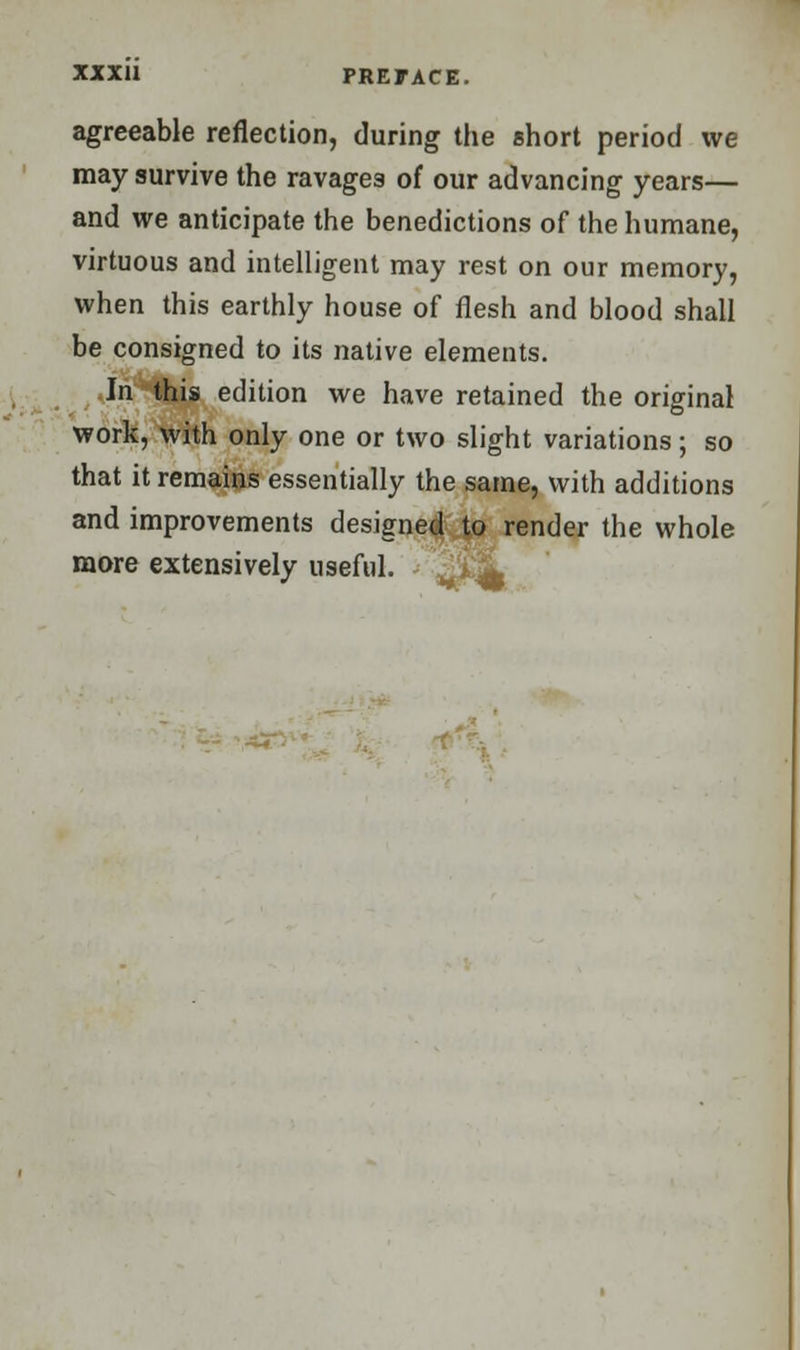 agreeable reflection, during the short period we may survive the ravages of our advancing years— and we anticipate the benedictions of the humane, virtuous and intelligent may rest on our memory, when this earthly house of flesh and blood shall be consigned to its native elements. In this edition we have retained the original work, with only one or two slight variations; so that it remains essentially the same, with additions and improvements designed to render the whole more extensively useful. '^L