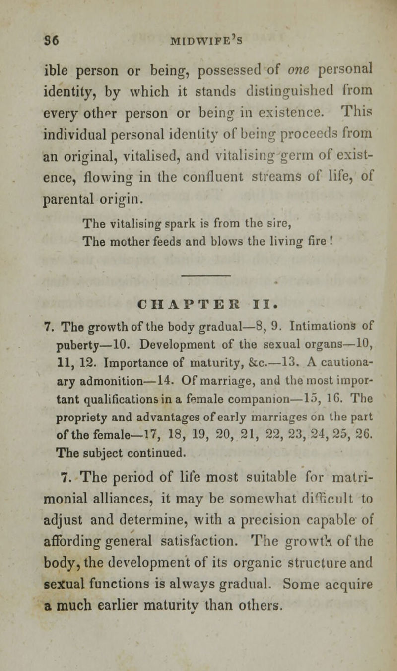 ible person or being, possessed of one personal identity, by which it stands distinguished from every ohVr person or being in existence. This individual personal identity of being proceeds from an original, vitalised, and vitalising germ of exist- ence, flowing in the confluent streams of life, of parental origin. The vitalising spark is from the sire, The mother feeds and blows the living fire '. CHAPTER II. 7. The growth of the body gradual—8, 9. Intimations of puberty—10. Development of the sexual organs—10, 11, 12. Importance of maturity, &c.—13. A cautiona- ary admonition—14. Of marriage, and the most impor- tant qualifications in a female companion—15, 16. The propriety and advantages of early marriages on the part of the female—17, 18, 19, 20, 21, 22, 23, 24, 25, 26. The subject continued. 7. The period of life most suitable for matri- monial alliances, it may be somewhat difficult to adjust and determine, with a precision capable of affording general satisfaction. The growth of the body, the development of its organic structure and sexual functions is always gradual. Some acquire a much earlier maturitv than others.