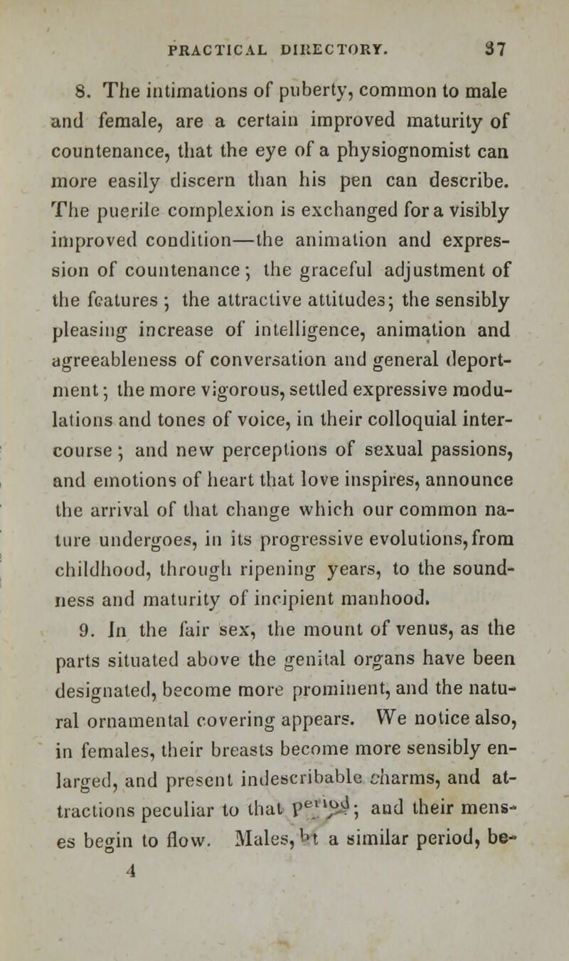 8. The intimations of puberty, common to male and female, are a certain improved maturity of countenance, that the eye of a physiognomist can more easily discern than his pen can describe. The puerile complexion is exchanged for a visibly improved condition—the animation and expres- sion of countenance; the graceful adjustment of the features ; the attractive attitudes; the sensibly pleasing increase of intelligence, animation and agreeableness of conversation and general deport- ment ; the more vigorous, settled expressive modu- lations and tones of voice, in their colloquial inter- course ; and new perceptions of sexual passions, and emotions of heart that love inspires, announce the arrival of that change which our common na- ture undergoes, in its progressive evolutions,from childhood, through ripening years, to the sound- ness and maturity of incipient manhood. 9. In the fair sex, the mount of venus, as the parts situated above the genital organs have been designated, become more prominent, and the natu- ral ornamental covering appears. We notice also, in females, their breasts become more sensibly en- larged, and present indescribable charms, and at- tractions peculiar to that p1^; and their mens- es begin to flow. Males, M a similar period, be- 4