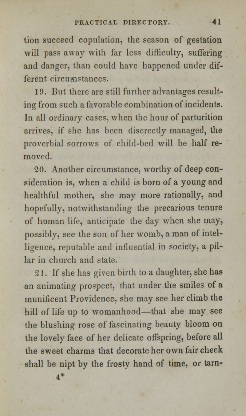 tion succeed copulation, the season of gestation will pass away with far less difficulty, suffering and danger, than could have happened under dif- ferent circumstances. 19. But there are still further advantages result- ing from such a favorable combination of incidents. In all ordinary cases, when the hour of parturition arrives, if she has been discreetly managed, the proverbial sorrows of child-bed will be half re- moved. 20. Another circumstance, worthy of deep con- sideration is, when a child is born of a young and healthful mother, she may more rationally, and hopefully, notwithstanding the precarious tenure of human life, anticipate the day when she may, possibly, see the son of her womb, a man of intel- ligence, reputable and influential in society, a pil- lar in church and state. 21. If she has given birth to a daughter, she has an animating prospect, that under the smiles of a munificent Providence, she may see her climb the hill of life up to womanhood—that she may see the blushing rose of fascinating beauty bloom on the lovely face of her delicate offspring, before all the sweet charms that decorate her own fair cheek shall be nipt by the frosty hand of time, or tarn-