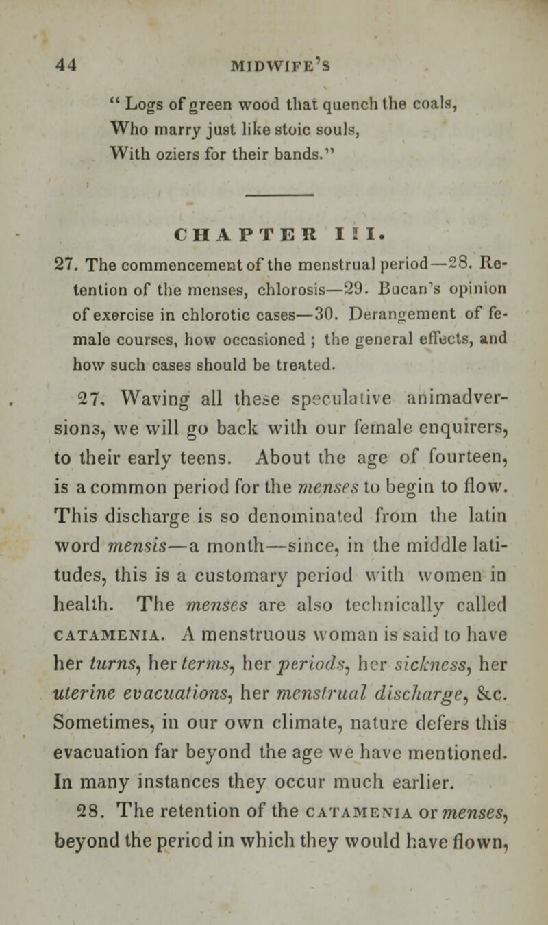  Logs of green wood that quench the coals, Who marry just like stoic souls, With oziers for their bands. CHAPTER III. 27. The commencement of the menstrual period—28. Re- tention of the menses, chlorosis—29. Bucan's opinion of exercise in chlorotic cases—30. Derangement of fe- male courses, how occasioned ; the general effects, and how such cases should be treated. 27, Waving all these speculative animadver- sions, we will go back with our female enquirers, to their early teens. About the age of fourteen, is a common period for the menses to begin to flow. This discharge is so denominated from the latin word mensis—a month—since, in the middle lati- tudes, this is a customary period with women in health. The menses are also technically called catamenia. A menstruous woman is said to have her turns, her terms, her periods, her sickness, her uterine evacuations, her menstrual discharge, &c. Sometimes, in our own climate, nature defers this evacuation far beyond the age we have mentioned. In many instances they occur much earlier. 28. The retention of the catamenia or menses, beyond the period in which they would have flown,