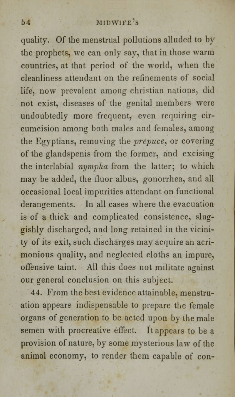 quality. Of the menstrual pollutions alluded to by the prophets, we can only say, that in those warm countries, at that period of the world, when the cleanliness attendant on the refinements of social life, now prevalent among christian nations, did not exist, diseases of the genital members were undoubtedly more frequent, even requiring cir- cumcision among both males and females, among the Egyptians, removing the prepuce, or covering of the glandspenis from the former, and excising the interlabial nympha from the latter; to which may be added, the fluor albus, gonorrhea, and all occasional local impurities attendant on functional derangements. In all cases where the evacuation is of a thick and complicated consistence, slug- gishly discharged, and long retained in the vicini- ty of its exit, such discharges may acquire an acri- monious quality, and neglected cloths an impure, offensive taint. All this does not militate against our general conclusion on this subject. 44. From the best evidence attainable, menstru- ation appears indispensable to prepare the female organs of generation to be acted upon by the male semen with procreative effect. It appears to be a provision of nature, by some mysterious law of the animal economy, to render them capable of con-