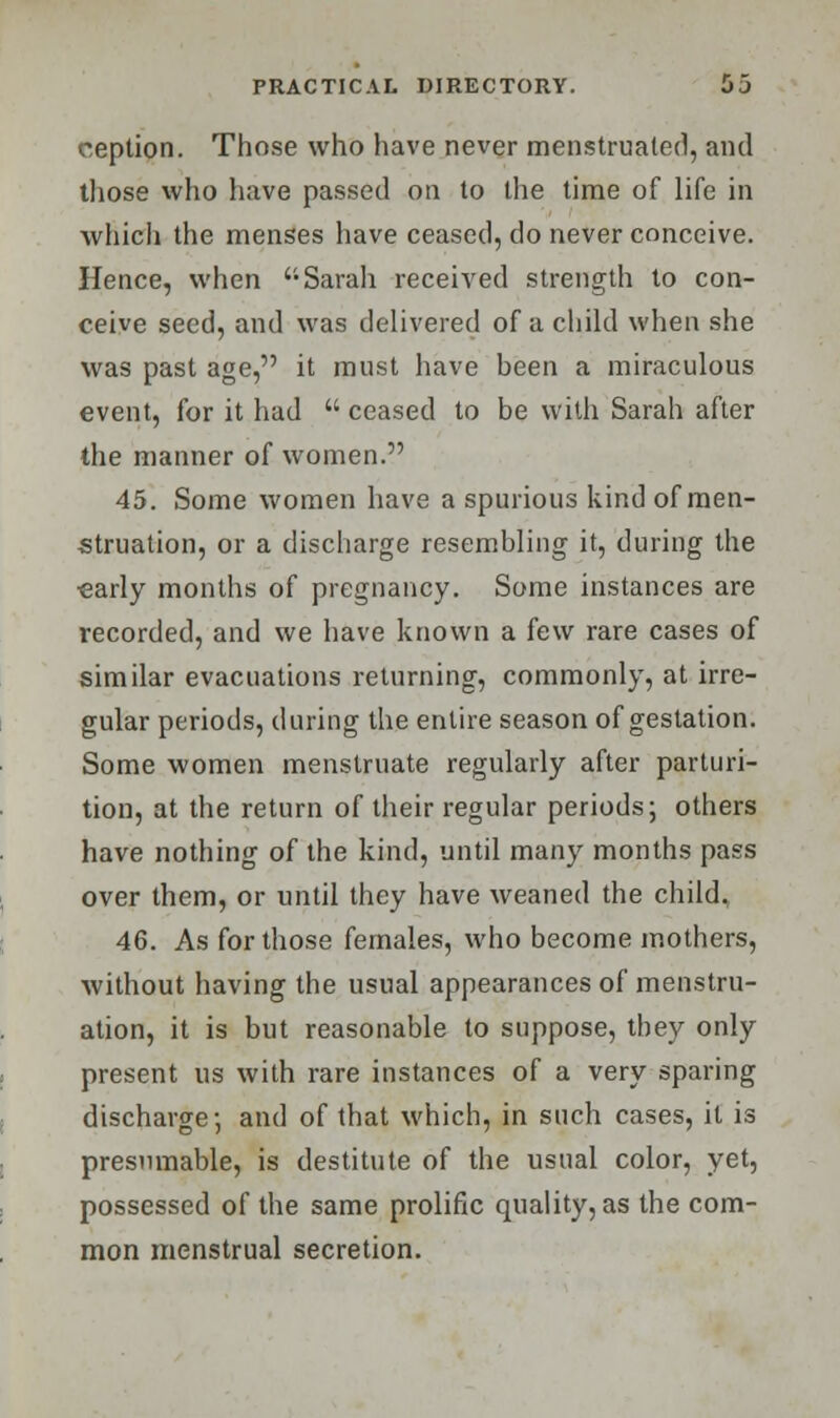 ception. Those who have never menstruated, and those vvho have passed on to the time of life in which the menses have ceased, do never conceive. Hence, when Sarah received strength to con- ceive seed, and was delivered of a child when she was past age, it must have been a miraculous event, for it had  ceased to be with Sarah after the manner of women. 45. Some women have a spurious kind of men- struation, or a discharge resembling it, during the ■early months of pregnancy. Some instances are recorded, and we have known a few rare cases of similar evacuations returning, commonly, at irre- gular periods, during the entire season of gestation. Some women menstruate regularly after parturi- tion, at the return of their regular periods; others have nothing of the kind, until many months pass over them, or until they have weaned the child. 46. As for those females, who become mothers, without having the usual appearances of menstru- ation, it is but reasonable to suppose, they only present us with rare instances of a very sparing discharge-, and of that which, in such cases, it is presumable, is destitute of the usual color, yet, possessed of the same prolific quality, as the com- mon menstrual secretion.