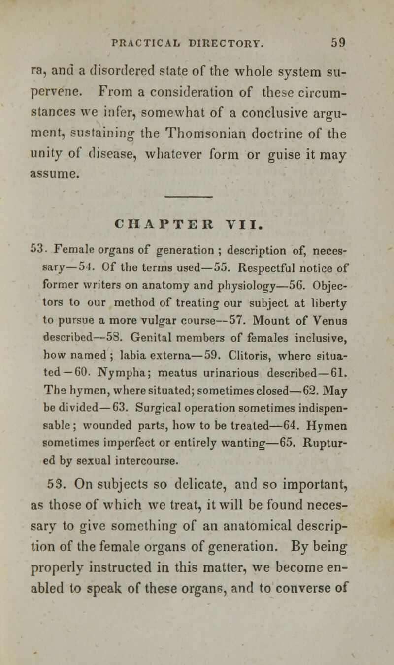 ra, and a disordered state of the whole system su- pervene. From a consideration of these circum- stances we infer, somewhat of a conclusive argu- ment, sustaining the Thomsonian doctrine of the unity of disease, whatever form or guise it may assume. CHAPTER VII. 53. Female organs of generation; description of, neces- sary—54. Of the terms used—55. Respectful notice of former writers on anatomy and physiology—56. Objec- tors to our method of treating our subject at liberty to pursue a more vulgar course—57. Mount of Venus described—58. Genital members of females inclusive, how named ; labia externa—59. Clitoris, where situa- ted—60. Nympha; meatus urinarious described—61. The hymen, where situated; sometimes closed—62. May be divided—63. Surgical operation sometimes indispen- sable ; wounded parts, how to be treated—64. Hymen sometimes imperfect or entirely wanting—65. Ruptur- ed by sexual intercourse. 53. On subjects so delicate, and so important, as those of which we treat, it will be found neces- sary to give something of an anatomical descrip- tion of the female organs of generation. By being properly instructed in this matter, we become en- abled to speak of these organs, and to converse of