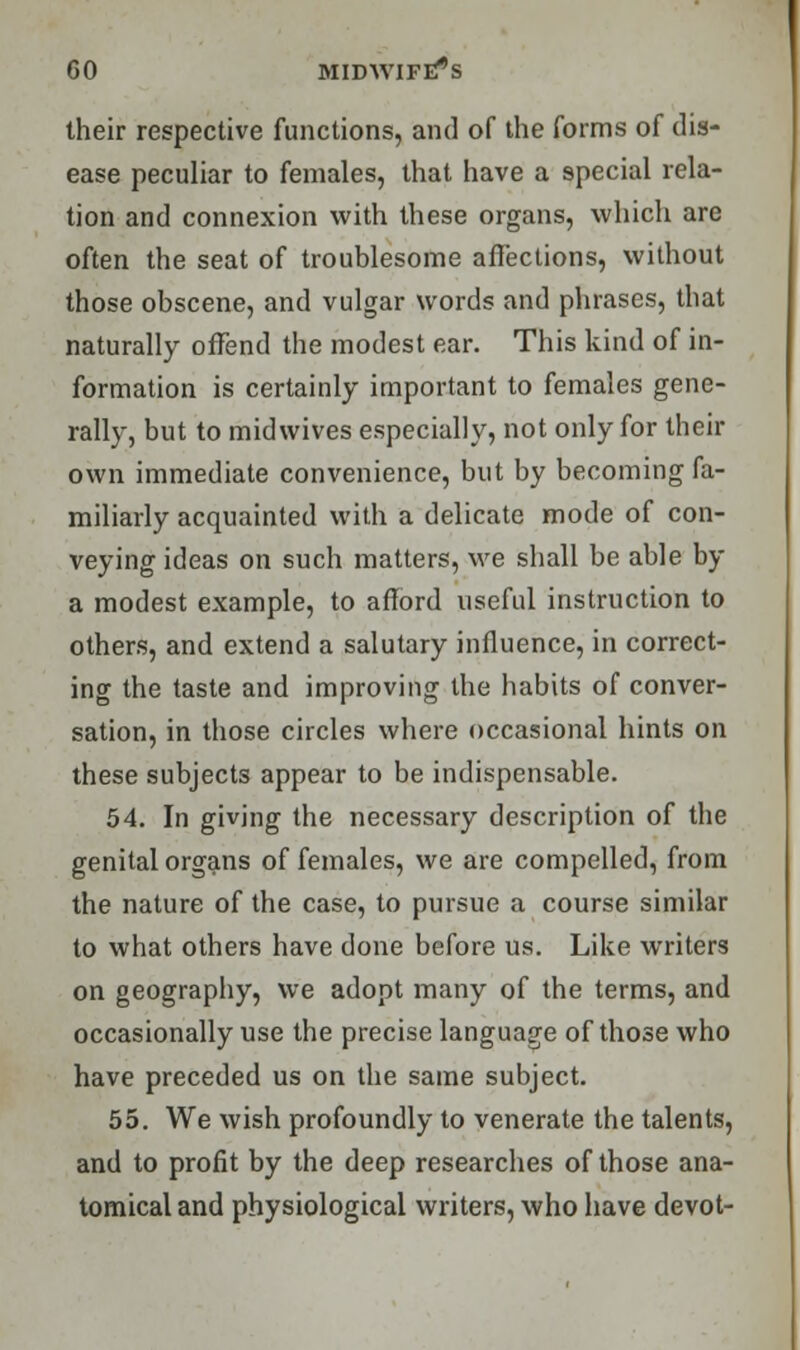 their respective functions, and of the forms of dis- ease peculiar to females, that have a special rela- tion and connexion with these organs, which are often the seat of troublesome affections, without those obscene, and vulgar words and phrases, that naturally offend the modest ear. This kind of in- formation is certainly important to females gene- rally, but to midwives especially, not only for their own immediate convenience, but by becoming fa- miliarly acquainted with a delicate mode of con- veying ideas on such matters, we shall be able by a modest example, to afford useful instruction to others, and extend a salutary influence, in correct- ing the taste and improving the habits of conver- sation, in those circles where occasional hints on these subjects appear to be indispensable. 54. In giving the necessary description of the genital organs of females, we are compelled, from the nature of the case, to pursue a course similar to what others have done before us. Like writers on geography, we adopt many of the terms, and occasionally use the precise language of those who have preceded us on the same subject. 55. We wish profoundly to venerate the talents, and to profit by the deep researches of those ana- tomical and physiological writers, who have devot-