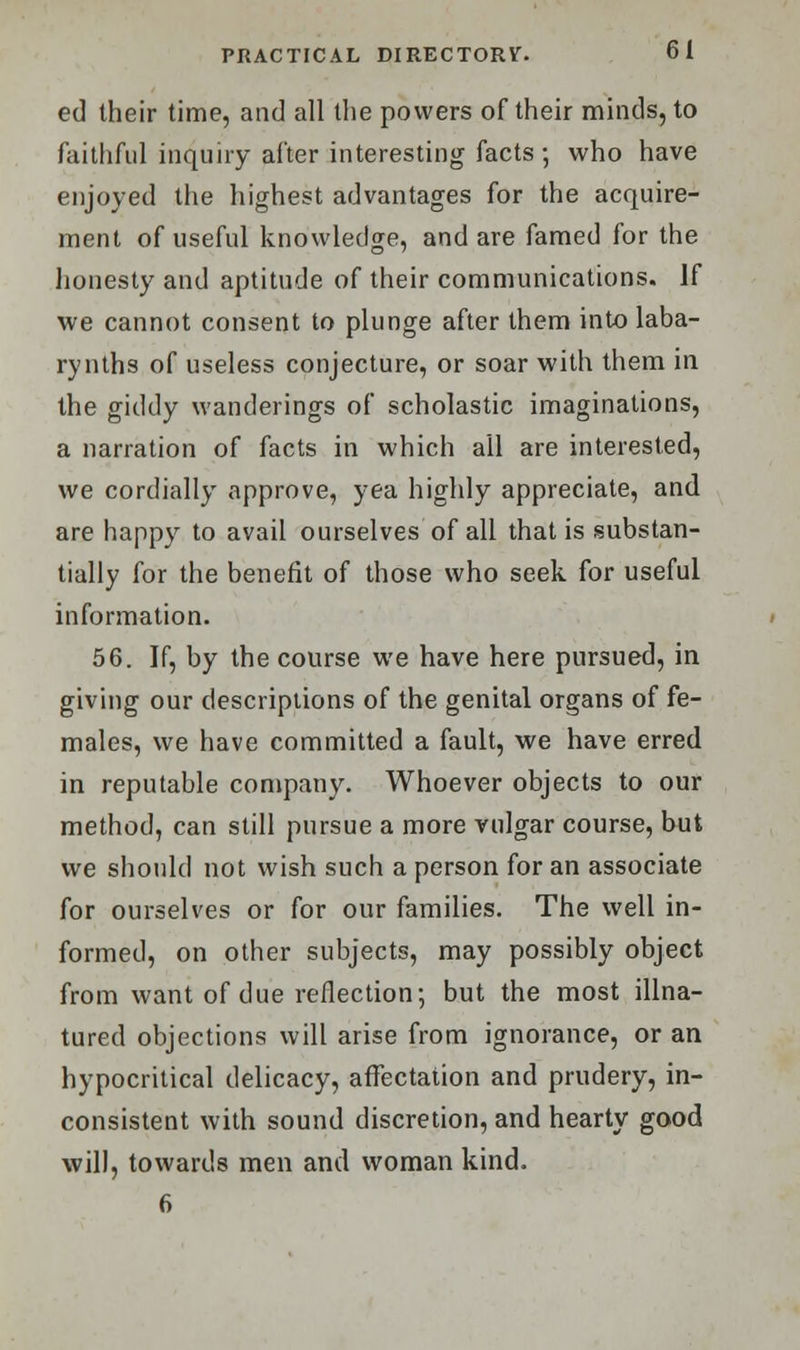 ed their time, and all the powers of their minds, to faithful inquiry alter interesting facts ; who have enjoyed the highest advantages for the acquire- ment of useful knowledge, and are famed for the honesty and aptitude of their communications. If we cannot consent to plunge after them into laba- rynths of useless conjecture, or soar with them in the giddy wanderings of scholastic imaginations, a narration of facts in which all are interested, we cordially approve, yea highly appreciate, and are happy to avail ourselves of all that is substan- tially for the benefit of those who seek for useful information. 56. If, by the course we have here pursued, in giving our descriptions of the genital organs of fe- males, we have committed a fault, we have erred in reputable company. Whoever objects to our method, can still pursue a more vulgar course, but we should not wish such a person for an associate for ourselves or for our families. The well in- formed, on other subjects, may possibly object from want of due reflection-, but the most illna- tured objections will arise from ignorance, or an hypocritical delicacy, affectation and prudery, in- consistent with sound discretion, and hearty good will, towards men and woman kind. 6