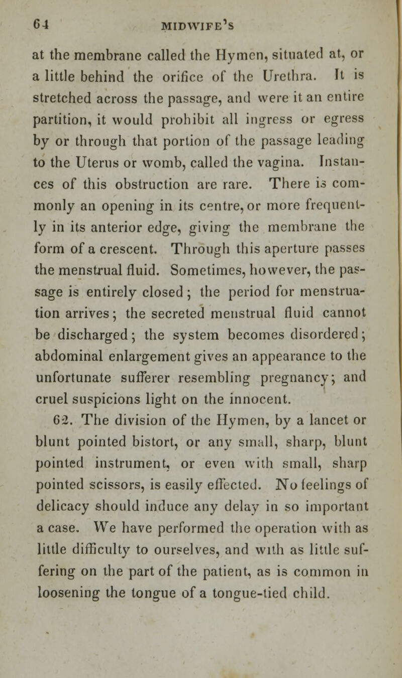 at the membrane called the Hymen, situated at, or a little behind the orifice of the Urethra. It is stretched across the passage, and were it an entire partition, it would prohibit all ingress or egress by or through that portion of the passage leading to the Uterus or womb, called the vagina. Instan- ces of this obstruction are rare. There is com- monly an opening in its centre, or more frequent- ly in its anterior edge, giving the membrane the form of a crescent. Through this aperture passes the menstrual fluid. Sometimes, however, the pas- sage is entirely closed ; the period for menstrua- tion arrives ; the secreted menstrual fluid cannot be discharged; the system becomes disordered; abdominal enlargement gives an appearance to the unfortunate sufferer resembling pregnancy; and cruel suspicions light on the innocent. 62. The division of the Hymen, by a lancet or blunt pointed bistort, or any small, sharp, blunt pointed instrument, or even with small, sharp pointed scissors, is easily effected. No feelings of delicacy should induce any delay in so important a case. We have performed the operation with as little difficult}'- to ourselves, and with as little suf- fering on the part of the patient, as is common in loosening the tongue of a tongue-tied child.