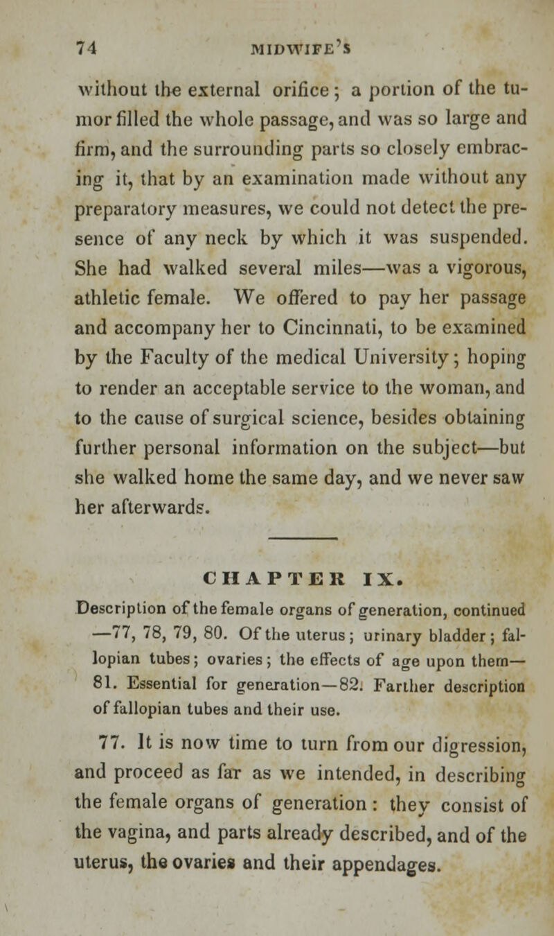 without the external orifice ; a portion of the tu- mor filled the whole passage, and was so large and firm, and the surrounding parts so closely embrac- ing it, that by an examination made without any preparatory measures, we could not detect the pre- sence of any neck by which it was suspended. She had walked several miles—was a vigorous, athletic female. We offered to pay her passage and accompany her to Cincinnati, to be examined by the Faculty of the medical University ; hoping to render an acceptable service to the woman, and to the cause of surgical science, besides obtaining further personal information on the subject—but she walked home the same day, and we never saw her afterwards. CHAPTER IX. Description of the female organs of generation, continued —77, 78, 79, 80. Of the uterus; urinary bladder; fal- lopian tubes; ovaries; the effects of age upon them— 81. Essential for generation—82. Farther description of fallopian tubes and their use. 77. It is now time to turn from our digression, and proceed as far as we intended, in describing the female organs of generation : they consist of the vagina, and parts already described, and of the uterus, the ovaries and their appendages.