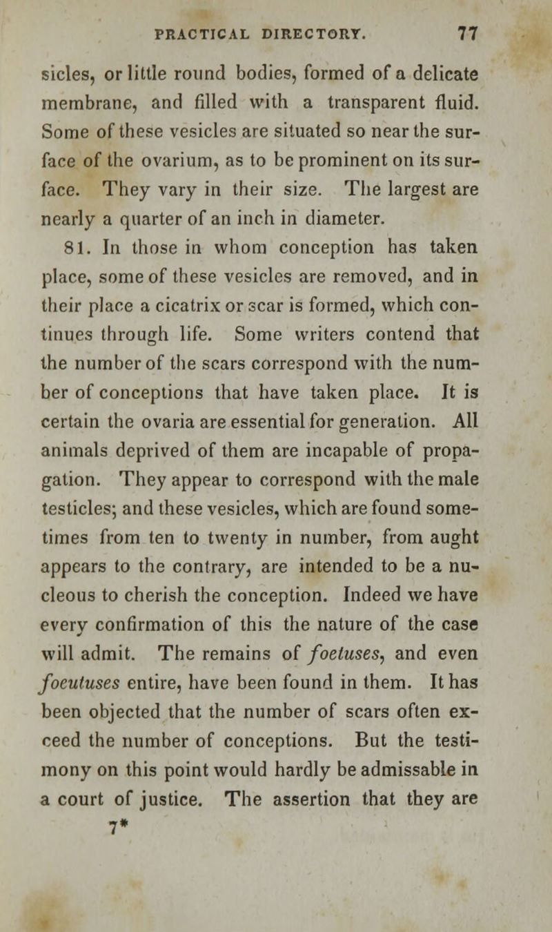 sides, or little round bodies, formed of a delicate membrane, and filled with a transparent fluid. Some of these vesicles are situated so near the sur- face of the ovarium, as to be prominent on its sur- face. They vary in their size. The largest are nearly a quarter of an inch in diameter. 81. In those in whom conception has taken place, some of these vesicles are removed, and in their place a cicatrix or scar is formed, which con- tinues through life. Some writers contend that the number of the scars correspond with the num- ber of conceptions that have taken place. It is certain the ovaria are essential for generation. All animals deprived of them are incapable of propa- gation. They appear to correspond with the male testicles; and these vesicles, which are found some- times from ten to twenty in number, from aught appears to the contrary, are intended to be a nu- cleous to cherish the conception. Indeed we have every confirmation of this the nature of the case will admit. The remains of foetuses, and even focutuses entire, have been found in them. It has been objected that the number of scars often ex- ceed the number of conceptions. But the testi- mony on this point would hardly be admissable in a court of justice. The assertion that they are 7*