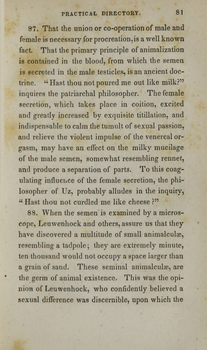 97. That the union or co-operation of male and female is necessary for procreation.is a well known fact. That the primary principle of animalization is contained in the blood, from which the semen is secreted in the male testicles, is an ancient doc- trine.  Hast thou not poured me out like milk? inquires the patriarchal philosopher. The female secretion, which takes place in coition, excited and greatly increased by exquisite titillation, and indispensable to calm the tumult of sexual passion, and relieve the violent impulse of the venereal or- gasm, may have an effect on the milky mucilage of the male semen, somewhat resembling rennet, and produce a separation of parts. To this coag- ulating influence of the female secretion, the phi- losopher of Uz, probably alludes in the inquiry,  Hast thou not curdled me like cheese ? 88. When the semen is examined by a micros- cope, Leuwenhock and others, assure us that they have discovered a multitude of small animalculae, resembling a tadpole; they are extremely minute, ten thousand would not occupy a space larger than a grain of sand. These seminal animalculae, are the germ of animal existence. This was the opi- nion of Leuwenhock, who confidently believed a sexual difference was discernible, upon which the