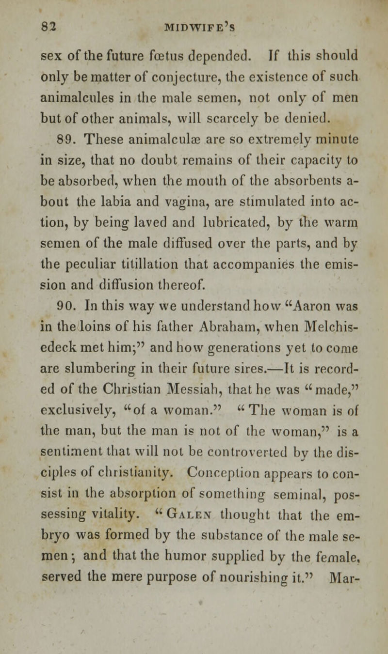 sex of the future foetus depended. If this should only be matter of conjecture, the existence of such animalcules in the male semen, not only of men but of other animals, will scarcely be denied. 89. These animalculae are so extremely minute in size, that no doubt remains of their capacity to be absorbed, when the mouth of the absorbents a- bout the labia and vagina, are stimulated into ac- tion, by being laved and lubricated, by the warm semen of the male diffused over the parts, and by the peculiar titillation that accompanies the emis- sion and diffusion thereof. 90. In this way we understand how Aaron was in the loins of his father Abraham, when Melchis- edeck met him; and how generations yet to come are slumbering in their future sires.—It is record- ed of the Christian Messiah, that he was made, exclusively, of a woman. The woman is of the man, but the man is not of the woman, is a sentiment that will not be controverted by the dis- ciples of Christianity. Conception appears to con- sist in the absorption of something seminal, pos- sessing vitality.  Galen thought that the em- bryo was formed by the substance of the male se- men •, and that the humor supplied by the female, served the mere purpose of nourishing it. Mar-