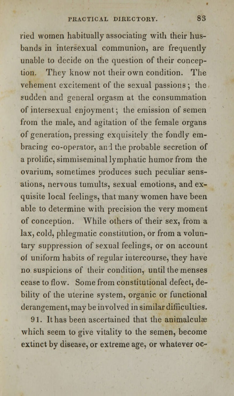 ried women habitually associating with their hus- bands in intersexual communion, are frequently unable to decide on the question of their concep- tion. They know not their own condition. The vehement excitement of the sexual passions ; the sudden and general orgasm at the consummation of intersexual enjoyment; the emission of semen from the male, and agitation of the female organs of generation, pressing exquisitely the fondly em- bracing co-operator, and the probable secretion of a prolific, simmiseminal lymphatic humor from the ovarium, sometimes produces such peculiar sens- ations, nervous tumults, sexual emotions, and ex- quisite local feelings, that many women have been able to determine with precision the very moment of conception. While others of their sex, from a lax, cold, phlegmatic constitution, or from a volun- tary suppression of sexual feelings, or on account of uniform habits of regular intercourse, they have no suspicions of their condition, until the menses cease to flow. Some from constitutional defect, de- bility of the uterine system, organic or functional derangement, may be involved in similar difficulties. 91. It has been ascertained that the animalculae which seem to give vitality to the semen, become extinct by disease, or extreme age, or whatever oc-