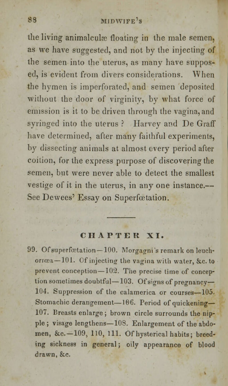 the living animaleula? floating in the male semen, as we have suggested, and not by the injecting of the semen into the uterus, as many have suppos- ed, is evident from divers considerations. When the hymen is imperforated, and semen deposited without the door of virginity, by what force of emission is it to be driven through the vagina, and syringed into the uterus ? Harvey and De Graff have determined, after many faithful experiments, by dissecting animals at almost every period after coition, for the express purpose of discovering the semen, but were never able to detect the smallest vestige of it in the uterus, in any one instance.— See Dewees' Essay on Superfcetation. CHAPTER XI. 99. Of superfcetation —100. Morgagni's remark on leuch- orrcea—101. Of injecting the vagina with water, &c. to prevent conception —102. The precise time of concep- tion sometimes doubtful—103. Of signs of pregnancy— 104. Suppression of the calamerica or courses—105. Stomachic derangement—106. Period of quickening— 107. Breasts enlarge ; brown circle surrounds the nip- ple ; visage lengthens—108. Enlargement of the abdo- men, &c —109, 110, 111. Of hysterical habits; breed- ing sickness in general; oily appearance of blood drawn, &c.