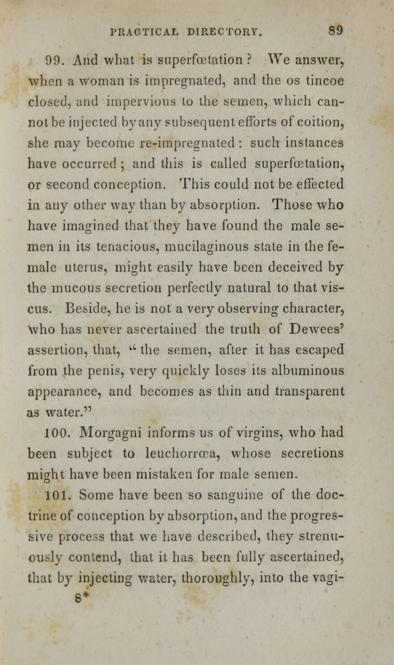 99. And what is snperfoetation ? We answer, when a woman is impregnated, and the os tincoe closed, and impervious to the semen, which can- not be injected by any subsequent efforts of coition, she may become re-impregnated : such instances have occurred ; and this is called superlactation, or second conception. This could not be effected in any other way than by absorption. Those who have imagined that they have found the male se- men in its tenacious, mucilaginous state in the fe- male uterus, might easily have been deceived by the mucous secretion perfectly natural to that vis- cus. Beside, he is not a very observing character, Who has never ascertained the truth of Dewees' assertion, that,  the semen, after it has escaped from the penis, very quickly loses its albuminous appearance, and becomes as thin and transparent as water. 100. Morgagni informs us of virgins, who had been subject to leuchorrcca, whose secretions might have been mistaken for male semen. 101. Some have been so sanguine of the doc- trine of conception by absorption, and the progres- sive process that we have described, they strenu- ously contend, that it has been fully ascertained, that by injecting water, thoroughly, into the vagi- 8*