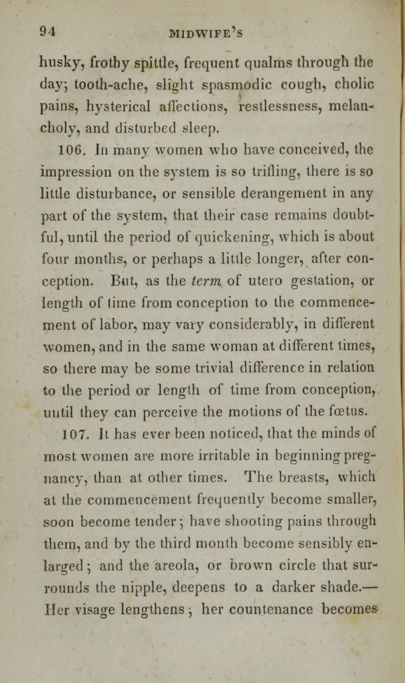 husky, frothy spittle, frequent qualms through the day; tooth-ache, slight spasmodic cough, cholic pains, hysterical affections, restlessness, melan- choly, and disturbed sleep. 106. In many women who have conceived, the impression on the system is so trifling, there is so little disturbance, or sensible derangement in any part of the system, that their case remains doubt- ful, until the period of quickening, which is about four months, or perhaps a little longer, after con- ception. But, as the term of utero gestation, or length of time from conception to the commence- ment of labor, may vary considerably, in different women, and in the same woman at different times, so there may be some trivial difference in relation to the period or length of time from conception, until they can perceive the motions of the fa?tus. 107. It has ever been noticed, that the minds of most women are more irritable in beginning preg- nancy, than at other times. The breasts, which at the commencement frequently become smaller, soon become tender; have shooting pains through them, and by the third month become sensibly en- larged ; and the areola, or brown circle that sur- rounds the nipple, deepens to a darker shade.— Her visage lengthens ; her countenance becomes