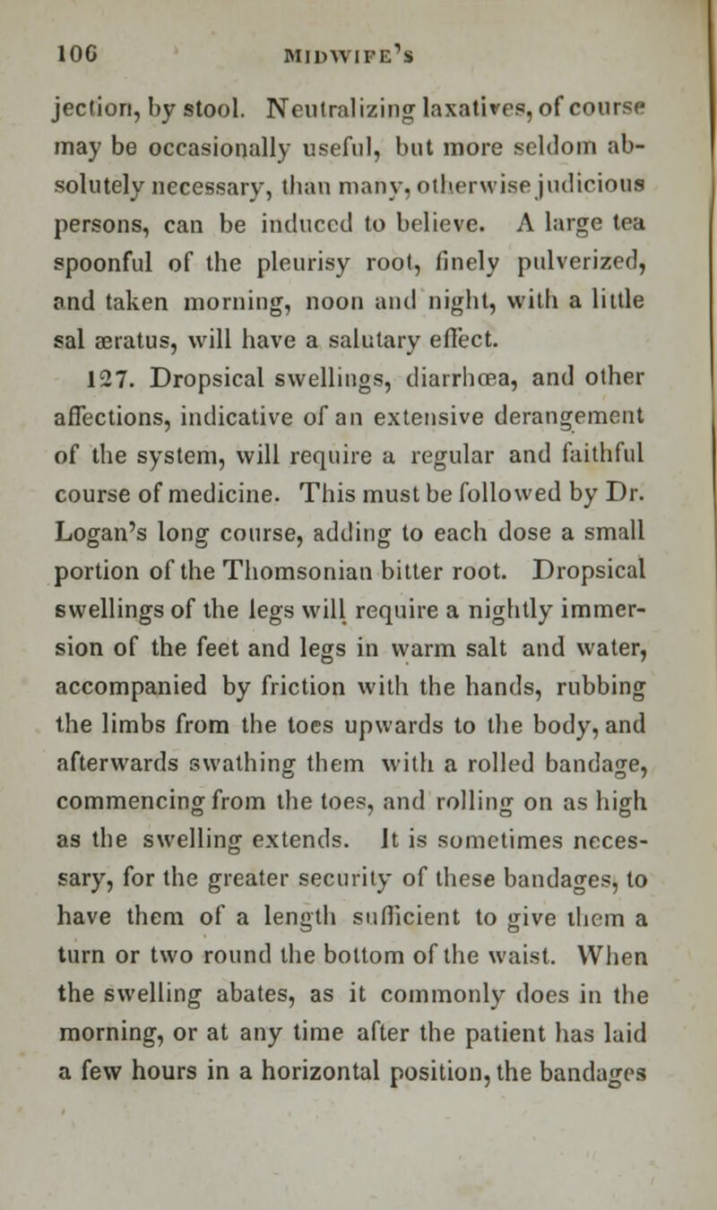 jeclion, by stool. Neutralizing laxatives, of course may be occasionally useful, but more seldom ab- solutely necessary, tban many, otherwise judicious persons, can be induced to believe. A large tea spoonful of the pleurisy root, finely pulverized, and taken morning, noon and night, with a little sal aeratus, will have a salutary effect. 127. Dropsical swellings, diarrhoea, and other affections, indicative of an extensive derangement of the system, will require a regular and faithful course of medicine. This must be followed by Dr. Logan's long course, adding to each dose a small portion of the Thomsonian bitter root. Dropsical swellings of the legs will require a nightly immer- sion of the feet and legs in warm salt and water, accompanied by friction with the hands, rubbing the limbs from the toes upwards to the body, and afterwards swathing them with a rolled bandage, commencing from the toes, and rolling on as high as the swelling extends. It is sometimes neces- sary, for the greater security of these bandages, to have them of a length sufficient to give them a turn or two round the bottom of the waist. When the swelling abates, as it commonly does in the morning, or at any time after the patient has laid a few hours in a horizontal position, the bandages