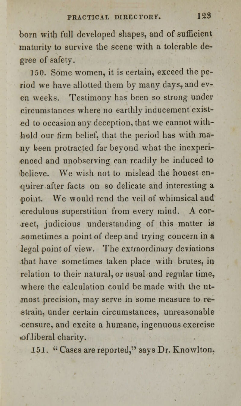 born with full developed shapes, and of sufficient maturity to survive the scene with a tolerable de- gree of safety. 150. Some women, it is certain, exceed the pe- riod we have allotted them by many days, and ev- en weeks. Testimony has been so strong under circumstances where no earthly inducement exist- ed to occasion any deception, that we cannot with- hold our firm belief, that the period has with ma- ny been protracted far beyond what the inexperi- enced and unobserving can readily be induced to believe. We wish not to mislead the honest en- quirer after facts on so delicate and interesting a point. We would rend the veil of whimsical and credulous superstition from every mind. A cor- rect, judicious understanding of this matter is sometimes a point of deep and trying concern in a legal point of view. The extraordinary deviations that have sometimes taken place with brutes, in relation to their natural, or usual and regular time, where the calculation could be made with the ut- most precision, may serve in some measure to re- strain, under certain circumstances, unreasonable -censure, and excite a humane, ingenuous exercise of liberal charity. J5J. Cases are reported, says Dr. Knowlton,