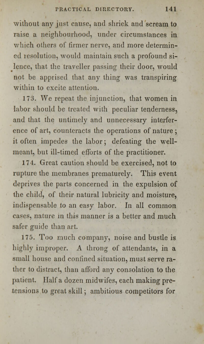 without any just cause, and shriek and scream to raise a neighbourhood, under circumstances in which others of firmer nerve, and more determin- ed icsolution, woidd maintain such a profound si- lence, that the traveller passing their door, would not be apprised that any thing was transpiring within to excite attention. 173. We repeat the injunction, that women in labor should be treated with peculiar tenderness, and that the untimely and unnecessary interfer- ence of art, counteracts the operations of nature; it often impedes the labor; defeating the well- meant, but ill-timed efforts of the practitioner. 174. Great caution should be exercised, not to rupture the membranes prematurely. This event deprives the parts concerned in the expulsion of the child, of their natural lubricity and moisture, indispensable to an easy labor. In all common cases, nature in this manner is a better and much safer guide than art. 175. Too much company, noise and bustle is highly improper. A throng of attendants, in a small house and confined situation, must serve ra- ther to distract, than afford any consolation to the patient. Haifa dozen midwifes, each making pre- tensions to great skill; ambitious competitors for