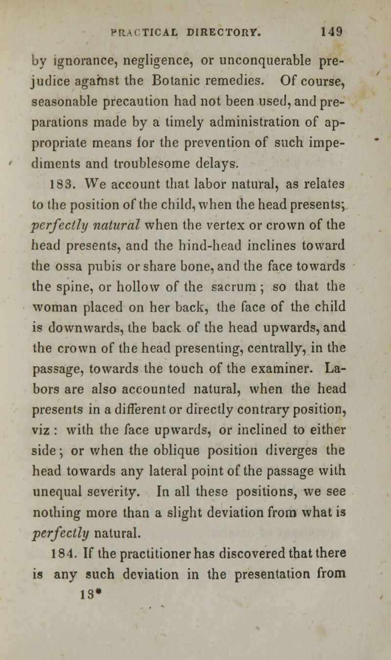 by ignorance, negligence, or unconquerable pre- judice against the Botanic remedies. Of course, seasonable precaution had not been used, and pre- parations made by a timely administration of ap- propriate means for the prevention of such impe- diments and troublesome delays. 183. We account that labor natural, as relates to the position of the child, when the head presents; perfectly natural when the vertex or crown of the head presents, and the hind-head inclines toward the ossa pubis or share bone, and the face towards the spine, or hollow of the sacrum ; so that the woman placed on her back, the face of the child is downwards, the back of the head upwards, and the crown of the head presenting, centrally, in the passage, towards the touch of the examiner. La- bors are also accounted natural, when the head presents in a different or directly contrary position, viz : with the face upwards, or inclined to either side; or when the oblique position diverges the head towards any lateral point of the passage with unequal severity. In all these positions, we see nothing more than a slight deviation from what is perfectly natural. 184. If the practitioner has discovered that there is any such deviation in the presentation from IS*