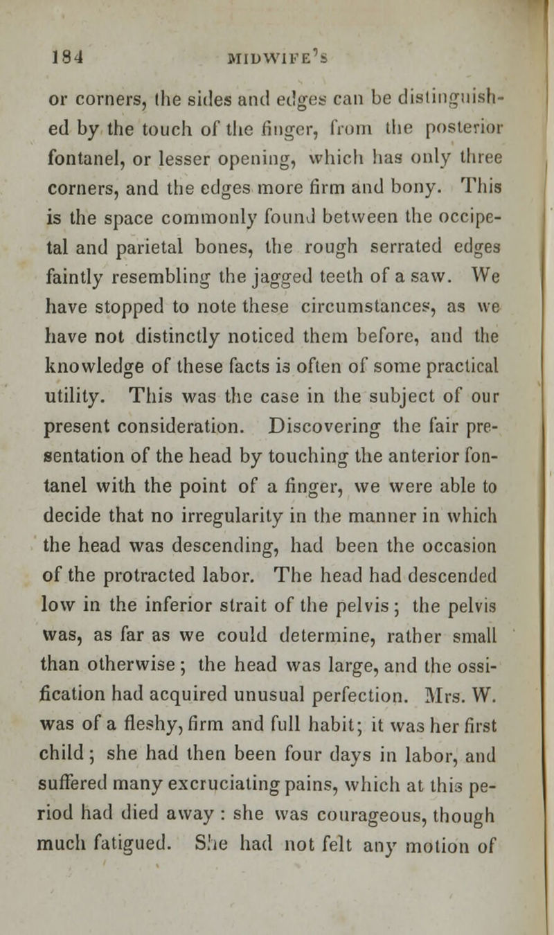 or corners, (he sides and edges can be distinguish- ed by the touch of the finger, from the posterior fontanel, or lesser opening, which lias only three corners, and the edges more firm and bony. This is the space commonly found between the occipe- tal and parietal bones, the rough serrated edges faintly resembling the jagged teeth of a saw. We have stopped to note these circumstances, as we have not distinctly noticed them before, and the knowledge of these facts is often of some practical utility. This was the case in the subject of our present consideration. Discovering the fair pre- sentation of the head by touching the anterior fon- tanel with the point of a finger, we were able to decide that no irregularity in the manner in which the head was descending, had been the occasion of the protracted labor. The head had descended low in the inferior strait of the pelvis; the pelvis was, as far as we could determine, rather small than otherwise ; the head was large, and the ossi- fication had acquired unusual perfection. Mrs. W. was of a fleshy, firm and full habit; it was her first child; she had then been four days in labor, and suffered many excruciating pains, which at this pe- riod had died away : she was courageous, though much fatigued. She had not felt any motion of