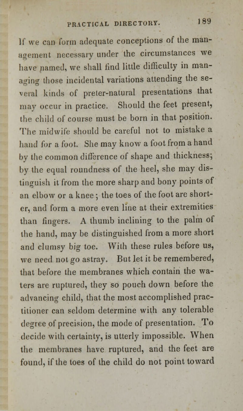 If we can form adequate conceptions of the man- agement necessary under the circumstances we have named, we shall find little difficulty in man- aging those incidental variations attending the se- veral kinds of preler-natural presentations that may occur in practice. Should the feet present, the child of course must be born in that position. The midwife should be careful not to mistake a hand for a foot. She may know a foot from a hand by the common difference of shape and thickness; by the equal roundness of the heel, she may dis- tinguish it from the more sharp and bony points of an elbow or a knee; the toes of the foot are short- er, and form a more even line at their extremities than fingers. A thumb inclining to the palm of the hand, may be distinguished from a more short and clumsy big toe. With these rules before us, we need not go astray. But let it be remembered, that before the membranes which contain the wa- ters are ruptured, they so pouch down before the advancing child, that the most accomplished prac- titioner can seldom determine with any tolerable degree of precision, the mode of presentation. To decide with certainty, is utterly impossible. When the membranes have ruptured, and the feet are found, if the toes of the child do not point toward