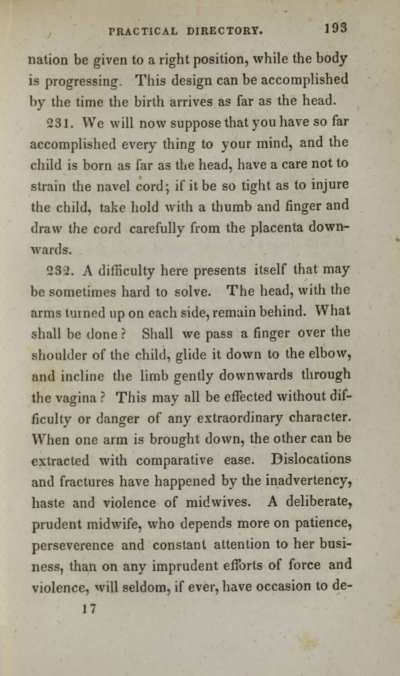 nation be given to a right position, while the body is progressing. This design can be accomplished by the time the birth arrives as far as the head. 231. We will now suppose that you have so far accomplished every thing to your mind, and the child is born as far as the head, have a care not to strain the navel cord; if it be so tight as to injure the child, take hold with a thumb and finger and draw the cord carefully from the placenta down- wards. 232. A difficulty here presents itself that may be sometimes hard to solve. The head, with the arms turned up on each side, remain behind. What shall be done ? Shall we pass a finger over the shoulder of the child, glide it down to the elbow, and incline the limb gently downwards through the vagina ? This may all be effected without dif- ficulty or danger of any extraordinary character. When one arm is brought down, the other can be extracted with comparative ease. Dislocations and fractures have happened by the inadvertency, haste and violence of midwives. A deliberate, prudent midwife, who depends more on patience, perseverence and constant attention to her busi- ness, than on any imprudent efforts of force and violence, will seldom, if ever, have occasion to de- 17