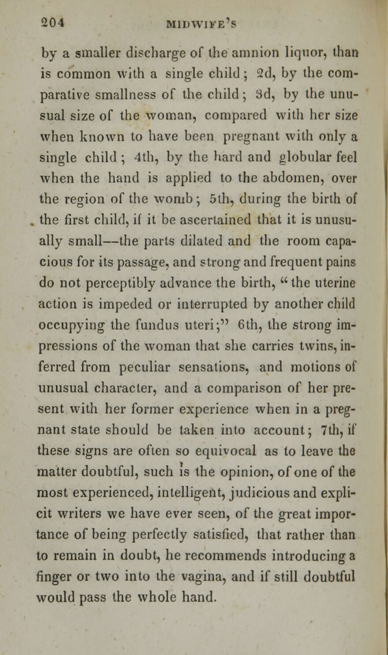 by a smaller discharge of the amnion liquor, than is common with a single child; 2d, by the com- parative smallness of the child •, 3d, by the unu- sual size of the woman, compared with her size when known to have been pregnant with only a single child ; 4th, by the hard and globular feel when the hand is applied to the abdomen, over the region of the womb; 5th, during the birth of . the first child, if it be ascertained that it is unusu- ally small—the parts dilated and the room capa- cious for its passage, and strong and frequent pains do not perceptibly advance the birth, the uterine action is impeded or interrupted by another child occupying the fundus uteri; 6th, the strong im- pressions of the woman that she carries twins, in- ferred from peculiar sensations, and motions of unusual character, and a comparison of her pre- sent with her former experience when in a preg- nant state should be taken into account; 7th, if these signs are often so equivocal as to leave the matter doubtful, such is the opinion, of one of the most experienced, intelligent, judicious and expli- cit writers we have ever seen, of the great impor- tance of being perfectly satisfied, that rather than to remain in doubt, he recommends introducing a finger or two into the vagina, and if still doubtful would pass the whole hand.