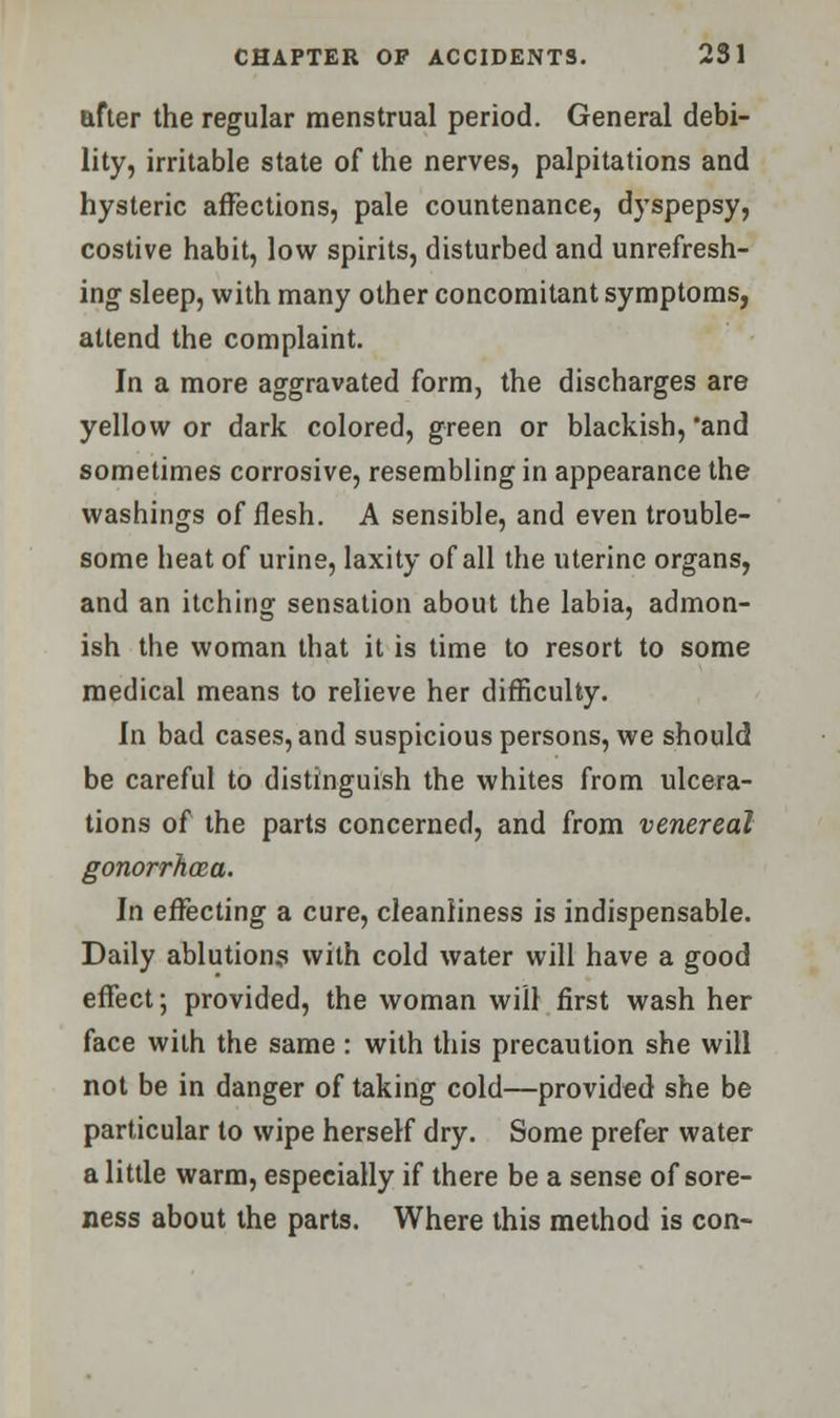 after the regular menstrual period. General debi- lity, irritable state of the nerves, palpitations and hysteric affections, pale countenance, dyspepsy, costive habit, low spirits, disturbed and unrefresh- ing sleep, with many other concomitant symptoms, attend the complaint. In a more aggravated form, the discharges are yellow or dark colored, green or blackish, 'and sometimes corrosive, resembling in appearance the washings of flesh. A sensible, and even trouble- some heat of urine, laxity of all the uterine organs, and an itching sensation about the labia, admon- ish the woman that it is time to resort to some medical means to relieve her difficulty. In bad cases, and suspicious persons, we should be careful to distinguish the whites from ulcera- tions of the parts concerned, and from venereal gonorrhoea. In effecting a cure, cleanliness is indispensable. Daily ablutions with cold water will have a good effect; provided, the woman will first wash her face with the same : with this precaution she will not be in danger of taking cold—provided she be particular to wipe herself dry. Some prefer water a little warm, especially if there be a sense of sore- ness about the parts. Where this method is con-