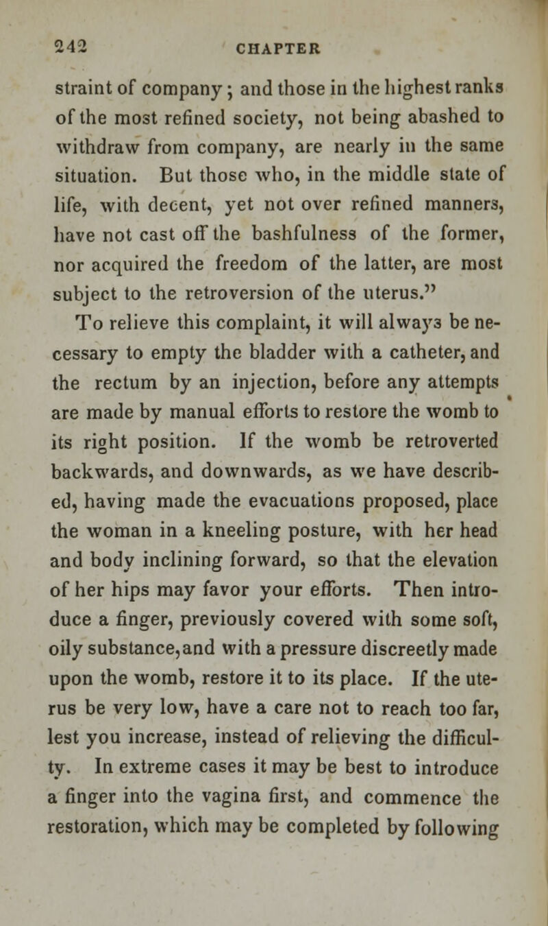 straint of company; and those in the highest ranks of the most refined society, not being abashed to withdraw from company, are nearly in the same situation. But those who, in the middle state of life, with decent, yet not over refined manners, have not cast off the bashfulness of the former, nor acquired the freedom of the latter, are most subject to the retroversion of the uterus. To relieve this complaint, it will alway3 be ne- cessary to empty the bladder with a catheter, and the rectum by an injection, before any attempts are made by manual efforts to restore the womb to its right position. If the womb be retroverted backwards, and downwards, as we have describ- ed, having made the evacuations proposed, place the woman in a kneeling posture, with her head and body inclining forward, so that the elevation of her hips may favor your efforts. Then intro- duce a finger, previously covered with some soft, oily substance,and with a pressure discreetly made upon the womb, restore it to its place. If the ute- rus be very low, have a care not to reach too far, lest you increase, instead of relieving the difficul- ty. In extreme cases it may be best to introduce a finger into the vagina first, and commence the restoration, which may be completed by following