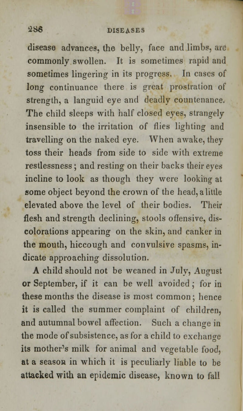 disease advances, the belly, face and limbs, arc commonly swollen. It is sometimes rapid and sometimes lingering in its progress. In cases of long continuance there is great prostration of strength, a languid eye and deadly countenance. The child sleeps with half closed eyes, strangely insensible to the irritation of flies lighting and travelling on the naked eye. When awake, they toss their heads from side to side with extreme restlessness; and resting on their backs their eyes incline to look as though they were looking at some object beyond the crown of the head, a little elevated above the level of their bodies. Their flesh and strength declining, stools offensive, dis- colorations appearing on the skin, and canker in the mouth, hiccough and convulsive spasms, in- dicate approaching dissolution. A child should not be weaned in July, August or September, if it can be well avoided; for in these months the disease is most common; hence it is called the summer complaint of children, and autumnal bowel affection. Such a change in the mode of subsistence, as for a child to exchange its mother's milk for animal and vegetable food, at a season in which it is peculiarly liable to be attacked with an epidemic disease, known to fall