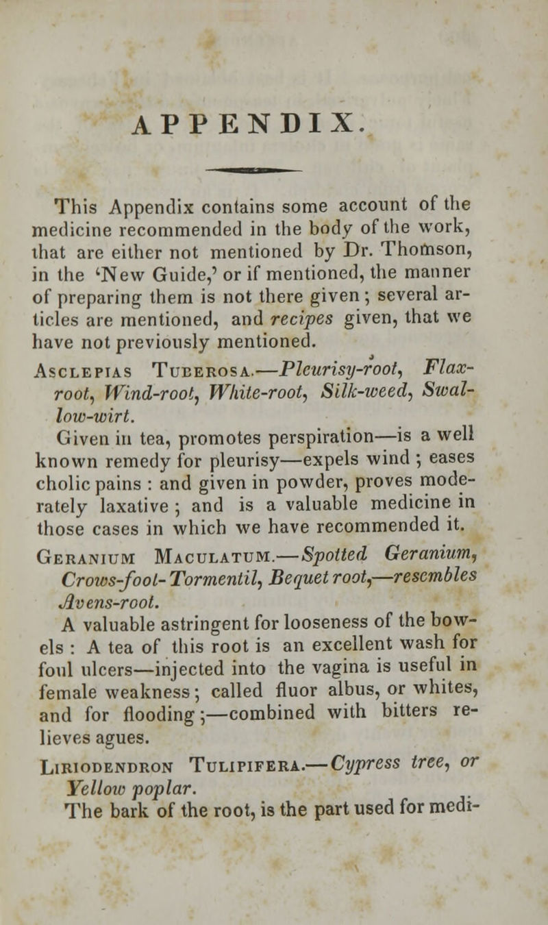 This Appendix contains some account of the medicine recommended in the body of the work, that are either not mentioned by Dr. Thomson, in the 'New Guide,'or if mentioned, the manner of preparing them is not there given; several ar- ticles are mentioned, and recipes given, that we have not previously mentioned. Asclepias Tuberosa.—Pleurisy-root, Flax- root, Wind-root, White-root, Silk-weed, Swal- low-wirt. Given in tea, promotes perspiration—is a well known remedy for pleurisy—expels wind ; eases cholic pains : and given in powder, proves mode- rately laxative ; and is a valuable medicine in those cases in which we have recommended it. Geranium Maculatum.—Spotted Geranium, Crows-foot- Tormentil, Bequet root,—resembles Av ens-root. A valuable astringent for looseness of the bow- els : A tea of this root is an excellent wash for foul ulcers—injected into the vagina is useful in female weakness; called fluor albus, or whites, and for flooding;—combined with bitters re- lieves agues. Liriodendron Tulipifera.—Cypress tree, or Yellow poplar. The bark of the root, is the part used for medi-