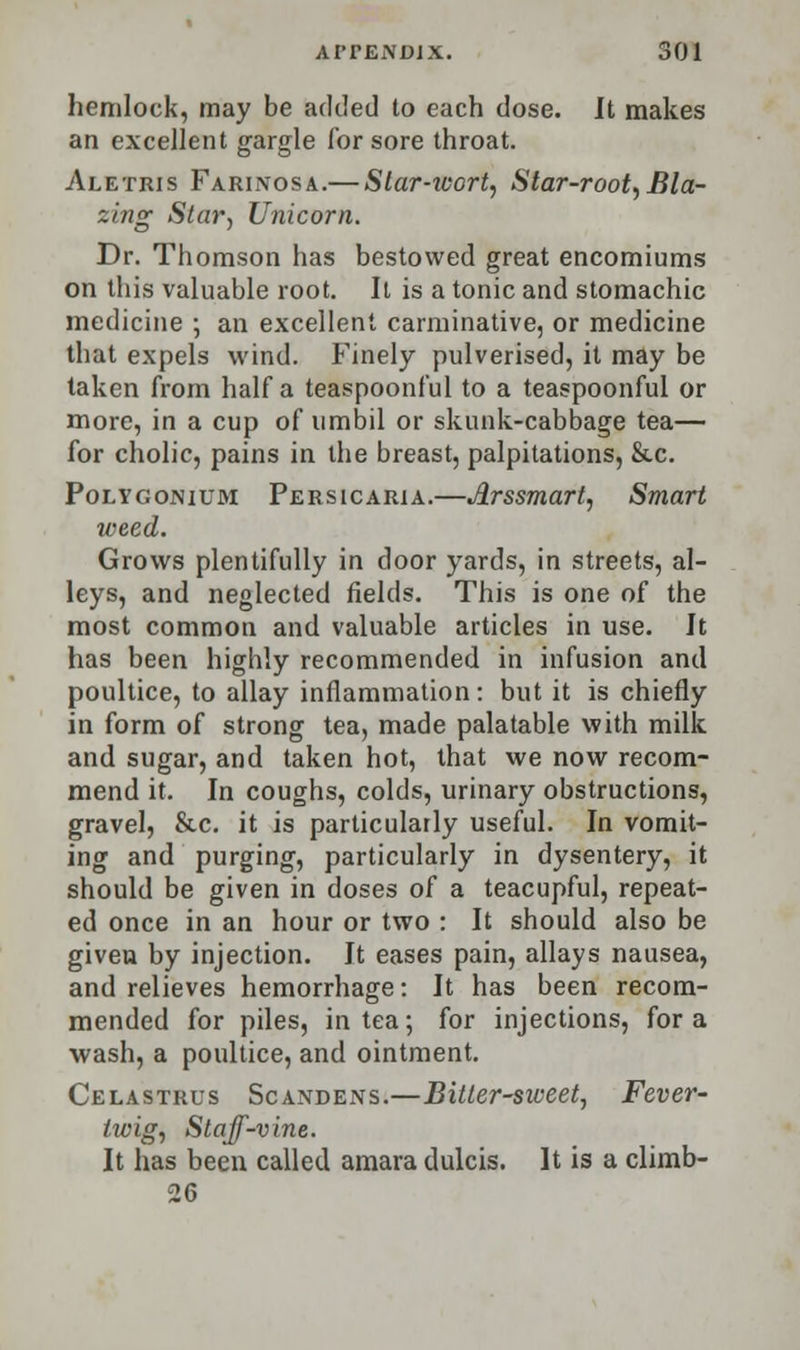 hemlock, may be ack'ed to each dose. It makes an excellent gargle for sore throat. Aletris Farinosa.— Star-wort, Star-root, Bla- zing Star, Unicorn. Dr. Thomson has bestowed great encomiums on this valuable root. It is a tonic and stomachic medicine ; an excellent carminative, or medicine that expels wind. Finely pulverised, it may be taken from half a teaspoonful to a teaspoonful or more, in a cup of umbil or skunk-cabbage tea— for cholic, pains in the breast, palpitations, &c. Polygonium Persicaria.—JLrssmart, Smart weed. Grows plentifully in door yards, in streets, al- leys, and neglected fields. This is one of the most common and valuable articles in use. It has been highly recommended in infusion and poultice, to allay inflammation: but it is chiefly in form of strong tea, made palatable with milk and sugar, and taken hot, that we now recom- mend it. In coughs, colds, urinary obstructions, gravel, &c. it is particularly useful. In vomit- ing and purging, particularly in dysentery, it should be given in doses of a teacupful, repeat- ed once in an hour or two : It should also be given by injection. It eases pain, allays nausea, and relieves hemorrhage: It has been recom- mended for piles, in tea; for injections, for a wash, a poultice, and ointment. Celastrus Scandens.—Bitter-sweet, Fever- twig, Staff-vine. It has been called amara dulcis. It is a climb- 26