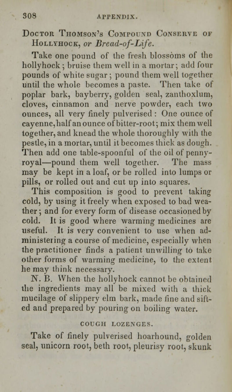 Doctor Thomson's Compound Conserve of Hollyhock, or Bread-of-Life. Take one pound of the fresh blossoms of the hollyhock; bruise them well in a mortar; add four pounds of white sugar ; pound them well together until the whole becomes a paste. Then take of poplar bark, bayberry, golden seal, zanthoxlum, cloves, cinnamon and nerve powder, each two ounces, all very finely pulverised : One ounce of cayenne,half an ounce of bitter-root; mix them well together, and knead the whole thoroughly with the pestle, in a mortar, until it becomes thick as dough. Then add one table-spoonful of the oil of penny- royal—pound them well together. The mass may be kept in a loaf, or be rolled into lumps or pills, or rolled out and cut up into squares. This composition is good to prevent taking cold, by using it freely when exposed to bad wea- ther ; and for every form of disease occasioned by cold. It is good where warming medicines are useful. It is very convenient to use when ad- ministering a course of medicine, especially when the practitioner finds a patient unwilling to take other forms of warming medicine, to the extent he may think necessary. N. B. When the hollyhock cannot be obtained the ingredients may all be mixed with a thick mucilage of slippery elm bark, made fine and sift- ed and prepared by pouring on boiling water. COUGH LOZENGES. Take of finely pulverised hoarhound, golden seal, unicorn root, beth root, pleurisy root, skunk