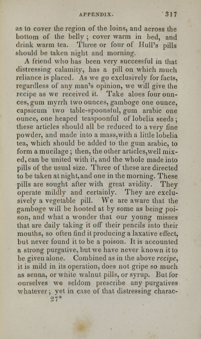 as to cover the region of the loins, and across the bottom of the belly ; cover warm in bed, and drink warm tea. Three or four of Hull's pills should be taken night and morning. A friend who has been very successful in that distressing calamity, has a pill on which much reliance is placed. As we go exclusively for facts, regardless of any man's opinion, we will give the recipe as we received it. Take aloes four oun- ces, gum myrrh two ounces, gamboge one ounce, capsicum two table-spoonslul, gum arabic one ounce, one heaped teaspoonful of lobelia seeds ; these articles should all be reduced to a very fine powder, and made into a mass.with a little lobelia tea, which should be added to the gum arabic, to form a mucilage; then, the other articles,well mix- ed, can be united with it, and the whole made into pills of the usual size. Three of these are directed to be taken at night, and one in the morning. These pills are sought after with great avidity. They operate mildly and certainly. They are exclu- sively a vegetable pill. We are aware that the gamboge will be hooted at by some as being poi- son, and what a wonder that our young misses that are daily taking it off their pencils into their mouths, so often find it producing a laxative effect, but never found it to be a poison. It is accounted a strong purgative, but we have never known it to be given alone. Combined as in the above recipe, it is mild in its operation, does not gripe so much as senna, or white walnut pills, or syrup. But for ourselves we seldom prescribe any purgatives whatever; yet in case of that distressing charac- 27*