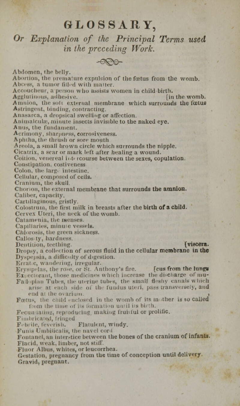 GLOSSARY, Or Explanation of the Principal Terms used in the preceding Work. Abdomen, the belly. Abnriioii, tbe pi ('mature expulsion of the fcetus from the womb. Alness, a tumor filled vviili mailer. Accoucheur, a person who assists women in child birth. Agglutinins, adhesive. [in the womb. Amnion, the soli external membrane which surrounds the foetus Astringent, binding, contracting. Anasarca, a dropsical swelling or affection. Animalcules, minute insects invisible to the naked eye. Anus, Hie fundament. Acrimony, sharpness, eorrosiveness. Aplnha, the thrush or sore mouth Areola, a small brown circle which surrounds the nipple. Cicatrix, a scar or mark left after healing a wound. Coition, venereal ii.P rcourse between the sexes, copulation. Constipation, costiveness Colon, the larg. intestine. Cellular, composed of cells. Cranium, the skull. Chorion, the external membrane that surrounds the amnion. Caliber, capacity. Cartillaginous, gristly. Colostrum, the first milk in breasts aft«r the birth of a child. Cervex Uteri, the neck of the womb. Catamenia, the menses. Capillaries, minute vessels. Chlorosis, the ureen sickness. Callos ty, hardness. Dentition, teething (viscera. Dropsy, a collection of serous fluid in the cellular membrane in the Dj spepsia, a difficulty of digestion. Erral c, wandering, irregular. Erysipelas, the rose, or St. Anthony's fire. [rus from the lungs Exi ectorant, those medicines winch increase the discharge of mu- Fallnpiiin Tubes, the uterine tubes, the small fleshy canals which arise at each side ol tie fundus uteri, pass transversely, and riui ai the o\ arium. i FoDtus, the child i nclosed in the womb of its in ther is so called t oin ihe time of iti nil its bii h. Fecuu taiiug, reproducing, making fruitful or prolific. Fimbriated, fringed Febrile, feverish. Flatuli nt, windy. Funis Umbilicalis, Hie navel cord Fontanel, an interstice between the bones of the cranium of infanta. Flacid, weak, limber, not stiff. Fluor Albus, whites, or leucorrbea. Gestation, pregnancy from the time of conception until delivery. Gravid, pregnant.