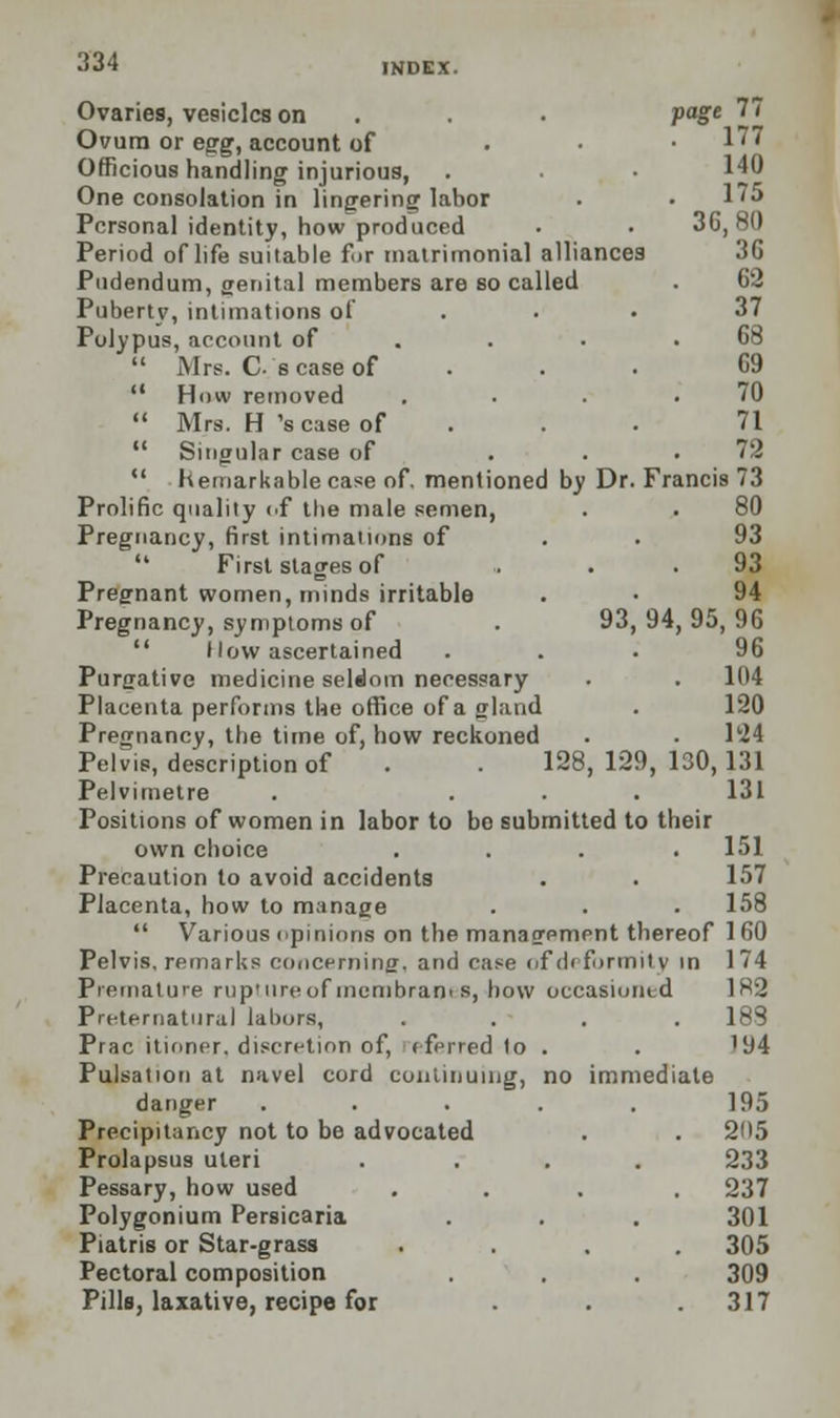 page 77 93 Ovaries, vesicles on Ovum or egg, account of Officious handling injurious, One consolation in lingering labor Personal identity, how produced Period of life suitable for matrimonial alliances Pudendum, genital members are so called Puberty, intimations of Polypus, account of  Mrs. C's case of  How removed  Mrs. H 'scase of 11 Singular case of  hemarkable case of. mentioned by Dr Prolific quality of the male semen, Pregnancy, first intimations of  First stages of Pregnant women, minds irritable Pregnancy, symptoms of  How ascertained Purgative medicine seldom necessary Placenta performs the office of a gland Pregnancy, the time of, how reckoned Pelvis, description of Pelvimetre Positions of women in labor to bo submitted to their own choice .... 151 Precaution to avoid accidents . . 157 Placenta, how to manage . . . 158  Various opinions on the management thereof 1 60 Pelvis, remarks concerning, and case of deformity in 174 Premature rup'ureof incmbrams, how occasioned Preternatural labors, .... Prac itioner. discretion of, eferred to . Pulsation at navel cord continuing, no immediate danger ..... Precipitancy not to be advocated Prolapsus uteri .... Pessary, how used .... Polygonium Persicaria Piatris or Star-grass .... Pectoral composition Pills, laxative, recipe for ... 140 175 36,80 36 62 37 68 69 70 71 72 Francis 73 80 93 93 94 94, 95, 96 96 . 104 120 Hi 128, 129, 130,131 131 182 183 '94 195 205 233 237 301 305 309 317